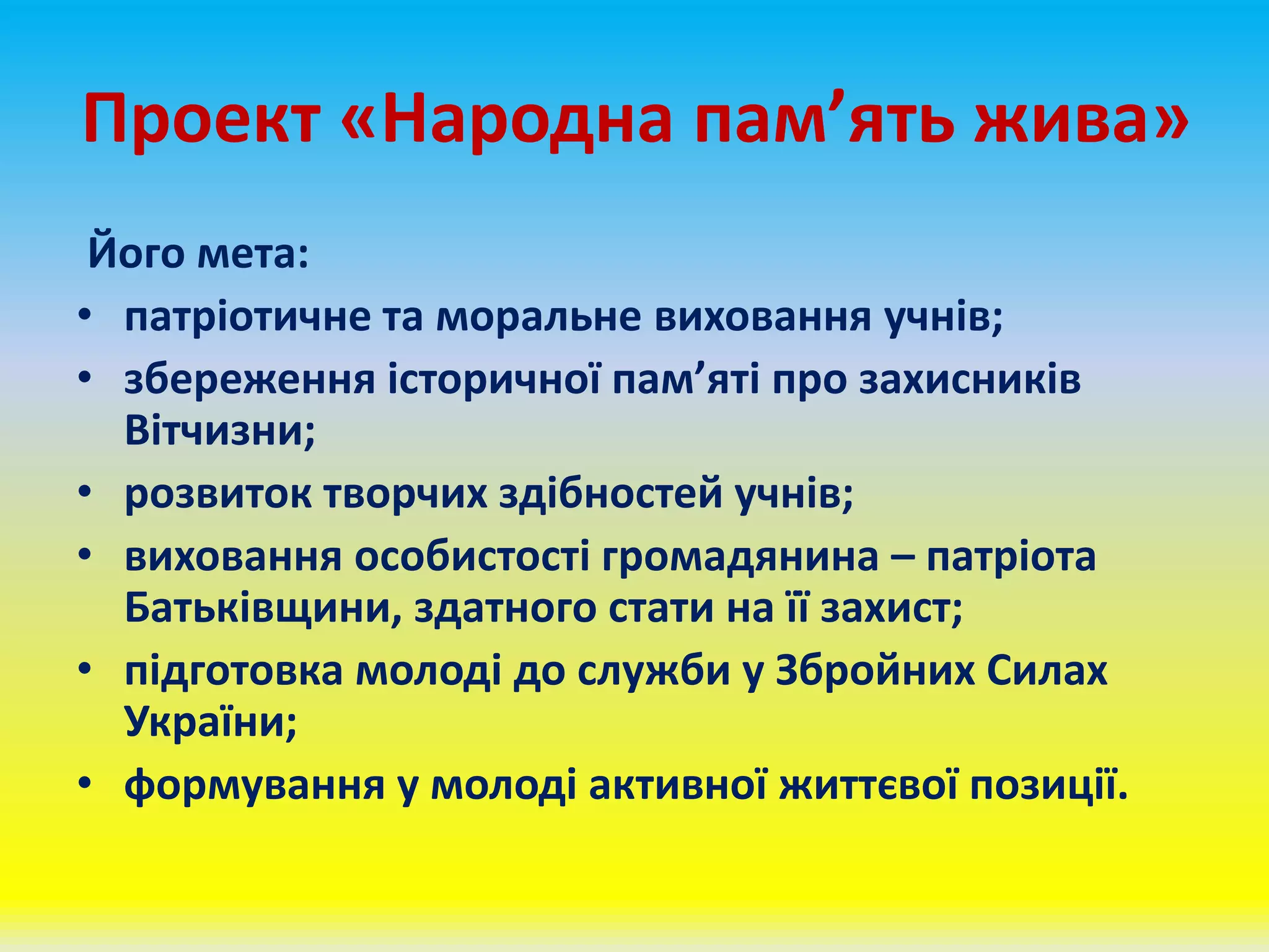 Проект «Народна пам’ять жива»
Його мета:
• патріотичне та моральне виховання учнів;
• збереження історичної пам’яті про захисників
Вітчизни;
• розвиток творчих здібностей учнів;
• виховання особистості громадянина – патріота
Батьківщини, здатного стати на її захист;
• підготовка молоді до служби у Збройних Силах
України;
• формування у молоді активної життєвої позиції.
 