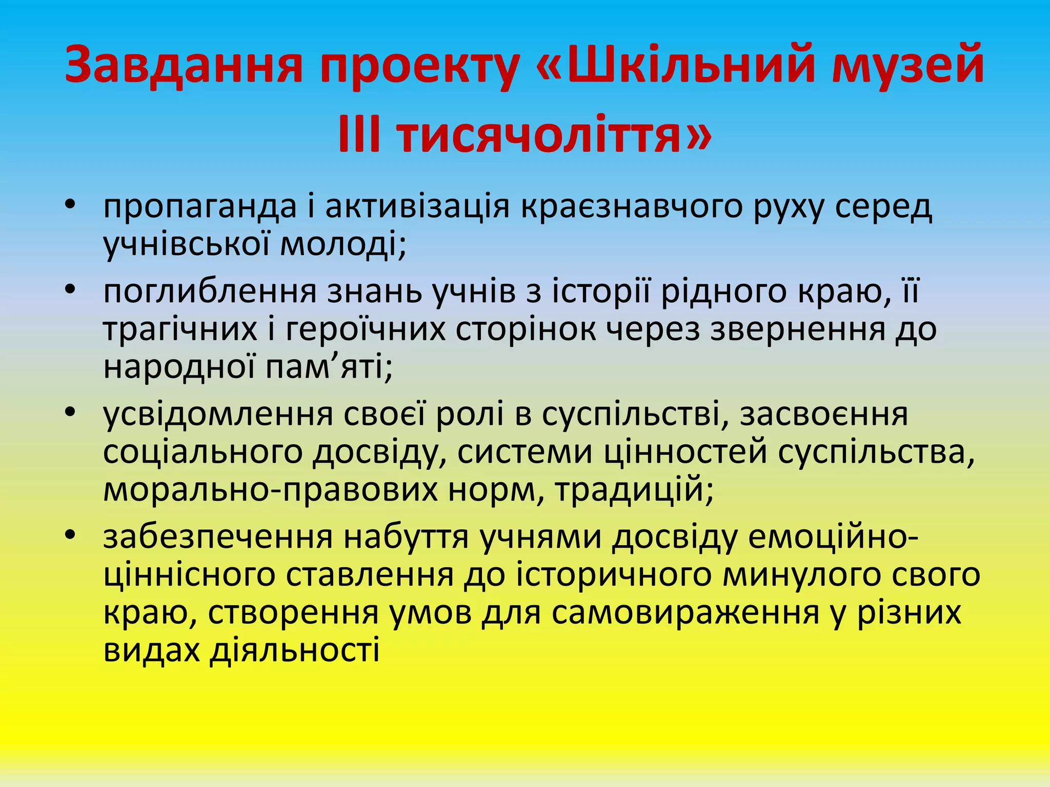 Завдання проекту «Шкільний музей
ІІІ тисячоліття»
• пропаганда і активізація краєзнавчого руху серед
учнівської молоді;
• поглиблення знань учнів з історії рідного краю, її
трагічних і героїчних сторінок через звернення до
народної пам’яті;
• усвідомлення своєї ролі в суспільстві, засвоєння
соціального досвіду, системи цінностей суспільства,
морально-правових норм, традицій;
• забезпечення набуття учнями досвіду емоційно-
ціннісного ставлення до історичного минулого свого
краю, створення умов для самовираження у різних
видах діяльності
 