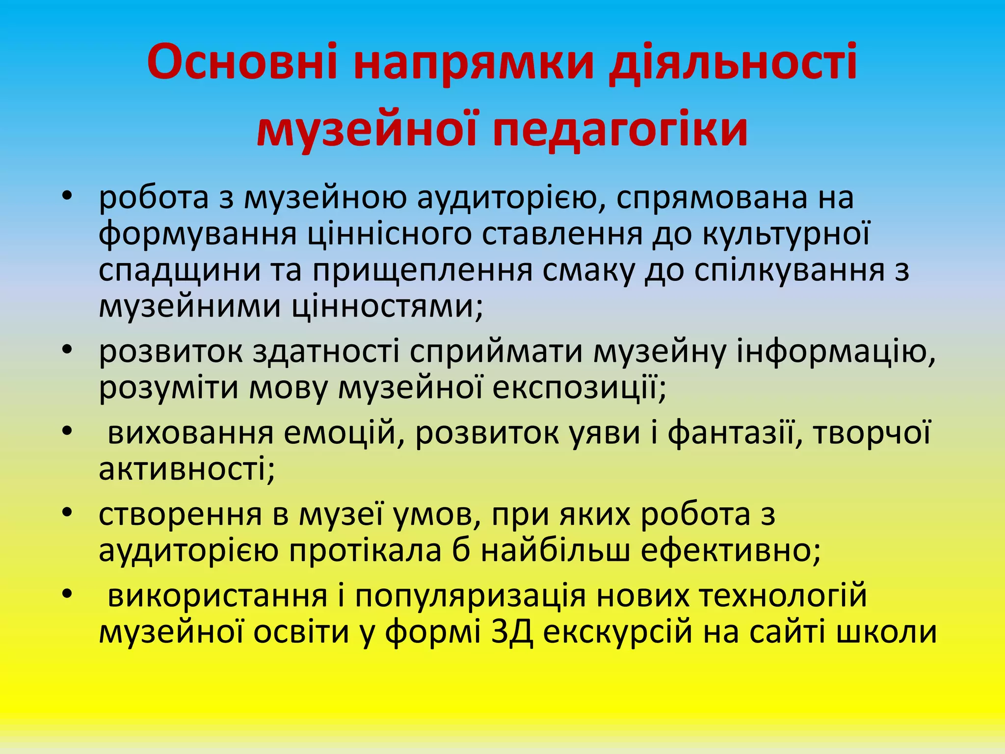 Основні напрямки діяльності
музейної педагогіки
• робота з музейною аудиторією, спрямована на
формування ціннісного ставлення до культурної
спадщини та прищеплення смаку до спілкування з
музейними цінностями;
• розвиток здатності сприймати музейну інформацію,
розуміти мову музейної експозиції;
• виховання емоцій, розвиток уяви і фантазії, творчої
активності;
• створення в музеї умов, при яких робота з
аудиторією протікала б найбільш ефективно;
• використання і популяризація нових технологій
музейної освіти у формі 3Д екскурсій на сайті школи
 