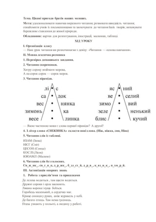 Тема. Цікаві пригоди братів наших менших.
Мета: удосконалювати навички виразного читання; розвивати швидкість читання;
ознайомити учнів із письменниками та заохочувати до читання їхніх творів; виховувати
бережливе ставлення до живої природи.
Обладнання: картки для розпитування, ілюстрації, малюнки, таблиці.
ХІД УРОКУ
I. Організація класу
— Наш урок читання ми розпочинаємо з девізу: «Читання — основа навчання».
II. Мовна лексична розминка
1. Перевірка домашнього завдання.
2. Читання скоромовки.
Хитру сороку впіймати морока,
А на сорок сорок — сорок морок.
3. Читання піраміди.
— Якою частиною мови є слова першої піраміди? А другої?
4. З літер слова «СНІЖИНКА» скласти нові слова. (Ніж, ніжка, син, Ніна)
5. Читання слів із таблиці.
ИЗАМ (Зима)
НІСГ (Сніг)
ЦЕСОН (Сонце)
КОСЛІ (Лісок)
ЮЮАМЛ (Малюю)
6. Читання слів без голосних.
Сн_ж_нк_, сн_г_в_к, д_р_жк_, б_зл_ст_й, д_р_в_, к_вз_н_к_, п_хм_р_й.
III. Активізація опорних знань
1. Робота з прислів’ями та приказками
Де лелека водиться , там щастя водиться.
Дружні сороки і орла заклюють.
Лякана ворона і куща боїться.
Горобець маленький, а сердечко має.
Краще синиця у руках, аніж журавель у небі.
Де багато птиць. Там нема гусениць.
Птаха узнають у польоті, а людину у роботі.
 