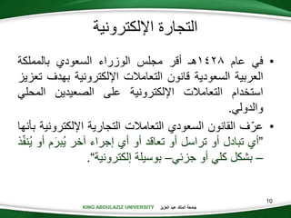 KING ABDULAZIZ UNIVERSITY ‫العزيز‬ ‫عبد‬ ‫الملك‬ ‫جامعة‬KING ABDULAZIZ UNIVERSITY
‫اإللكترونية‬ ‫التجارة‬
•‫في‬‫عام‬1428‫هـ‬‫أقر‬‫مجلس‬‫الوزراء‬‫السعودي‬‫بالمملكة‬
‫العربية‬‫السعودية‬‫قانون‬‫التعامالت‬‫اإللكترونية‬‫بهدف‬‫تعزيز‬
‫استخدام‬‫التعامالت‬‫اإللكترونية‬‫على‬‫الصعيدين‬‫المح‬‫لي‬
‫والدولي‬.
•‫ف‬ّ‫عر‬‫القانون‬‫السعودي‬‫التعامالت‬‫التجارية‬‫اإللكترو‬‫نية‬‫بأنها‬
”‫أي‬‫تبادل‬‫أو‬‫تراسل‬‫أو‬‫تعاقد‬‫أو‬‫أي‬‫إجراء‬‫آخر‬‫م‬َ‫ُبر‬‫ي‬‫أو‬‫ذ‬ّ‫ف‬‫ُن‬‫ي‬
–‫بشكل‬‫كلي‬‫أو‬‫جزئي‬–‫بوسيلة‬‫إلكترونية‬“.
10
 