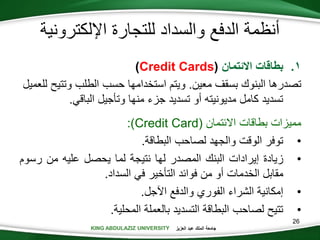 KING ABDULAZIZ UNIVERSITY ‫العزيز‬ ‫عبد‬ ‫الملك‬ ‫جامعة‬KING ABDULAZIZ UNIVERSITY
‫اإللكترونية‬ ‫للتجارة‬ ‫والسداد‬ ‫الدفع‬ ‫أنظمة‬
.‫بطاقات‬ 1‫االئتمان‬(Credit Cards)
‫بسقف‬ ‫البنوك‬ ‫تصدرها‬‫معين‬.‫وتت‬ ‫الطلب‬ ‫حسب‬ ‫استخدامها‬ ‫ويتم‬‫للعميل‬ ‫يح‬
‫الباقي‬ ‫وتأجيل‬ ‫منها‬ ‫جزء‬ ‫تسديد‬ ‫أو‬ ‫مديونيته‬ ‫كامل‬ ‫تسديد‬.
‫بطاقات‬ ‫مميزات‬‫االئتمان‬(Credit Card:)
•‫البطاقة‬ ‫لصاحب‬ ‫والجهد‬ ‫الوقت‬ ‫توفر‬.
•‫زيادة‬‫إيرادات‬‫البنك‬‫المصدر‬‫لها‬‫نتيجة‬‫لما‬‫يحصل‬‫عليه‬‫من‬‫رس‬‫وم‬
‫مقابل‬‫الخدمات‬‫أو‬‫من‬‫فوائد‬‫التأخير‬‫في‬‫السداد‬.
•‫اآلجل‬ ‫والدفع‬ ‫الفوري‬ ‫الشراء‬ ‫إمكانية‬.
•‫المحلية‬ ‫بالعملة‬ ‫التسديد‬ ‫البطاقة‬ ‫لصاحب‬ ‫تتيح‬.
26
 