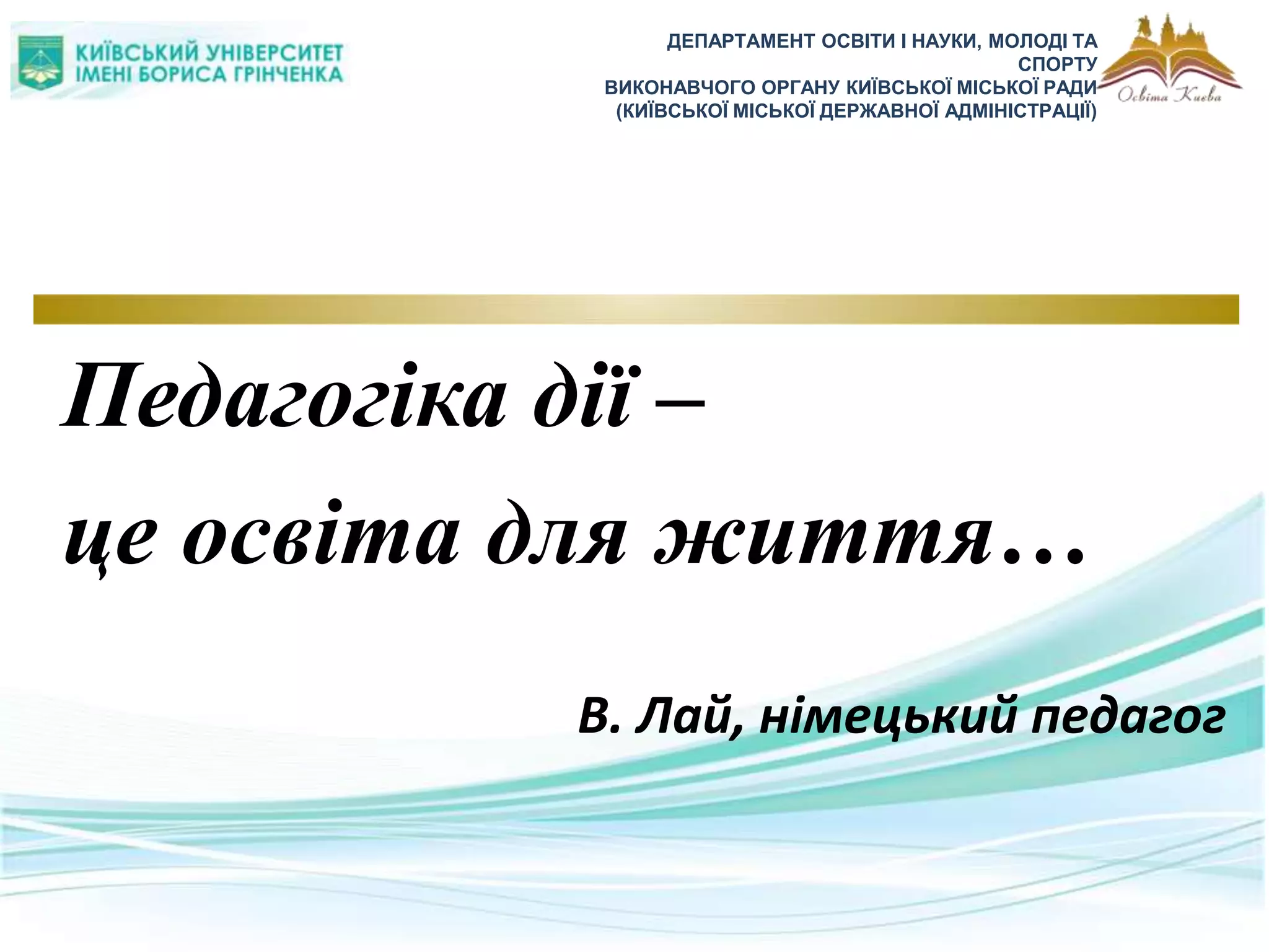 ДЕПАРТАМЕНТ ОСВІТИ І НАУКИ, МОЛОДІ ТА
СПОРТУ
ВИКОНАВЧОГО ОРГАНУ КИЇВСЬКОЇ МІСЬКОЇ РАДИ
(КИЇВСЬКОЇ МІСЬКОЇ ДЕРЖАВНОЇ АДМІНІСТРАЦІЇ)
Педагогіка дії –
це освіта для життя…
В. Лай, німецький педагог
 