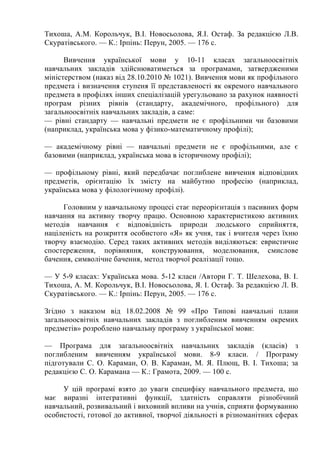 Тихоша, A.M. Корольчук, В.І. Новосьолова, Я.І. Остаф. За редакцією Л.В.
Скуратівського. — К.: Ірпінь: Перун, 2005. — 176 с.
Вивчення української мови у 10-11 класах загальноосвітніх
навчальних закладів здійснюватиметься за програмами, затвердженими
міністерством (наказ від 28.10.2010 № 1021). Вивчення мови як профільного
предмета і визначення ступеня її представленості як окремого навчального
предмета в профілях інших спеціалізацій урегульовано за рахунок наявності
програм різних рівнів (стандарту, академічного, профільного) для
загальноосвітніх навчальних закладів, а саме:
— рівні стандарту — навчальні предмети не є профільними чи базовими
(наприклад, українська мова у фізико-математичному профілі);
— академічному рівні — навчальні предмети не є профільними, але є
базовими (наприклад, українська мова в історичному профілі);
— профільному рівні, який передбачає поглиблене вивчення відповідних
предметів, орієнтацію їх змісту на майбутню професію (наприклад,
українська мова у філологічному профілі).
Головним у навчальному процесі стає переорієнтація з пасивних форм
навчання на активну творчу працю. Основною характеристикою активних
методів навчання є відповідність природи людського сприйняття,
націленість на розкриття особистого «Я» як учня, так і вчителя через їхню
творчу взаємодію. Серед таких активних методів виділяються: евристичне
спостереження, порівняння, конструювання, моделювання, смислове
бачення, символічне бачення, метод творчої реалізації тощо.
— У 5-9 класах: Українська мова. 5-12 класи /Автори Г. Т. Шелехова, В. І.
Тихоша, А. М. Корольчук, В.І. Новосьолова, Я. І. Остаф. За редакцією Л. В.
Скуратівського. — К.: Ірпінь: Перун, 2005. — 176 с.
Згідно з наказом від 18.02.2008 № 99 «Про Типові навчальні плани
загальноосвітніх навчальних закладів з поглибленим вивченням окремих
предметів» розроблено навчальну програму з української мови:
— Програма для загальноосвітніх навчальних закладів (класів) з
поглибленим вивченням української мови. 8-9 класи. / Програму
підготували С. О. Караман, О. В. Караман, М. Я. Плющ, В. І. Тихоша; за
редакцією С. О. Карамана — К.: Грамота, 2009. — 100 с.
У цій програмі взято до уваги специфіку навчального предмета, що
має виразні інтегративні функції, здатність справляти різнобічний
навчальний, розвивальний і виховний впливи на учнів, сприяти формуванню
особистості, готової до активної, творчої діяльності в різноманітних сферах
 
