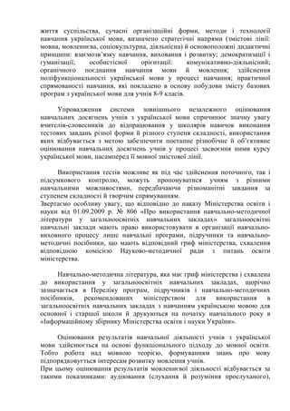 життя суспільства, сучасні організаційні форми, методи і технології
навчання української мови, визначено стратегічні напрями (змістові лінії:
мовна, мовленнєва, соціокультурна, діяльнісна) й основоположні дидактичні
принципи: взаємозв’язку навчання, виховання і розвитку; демократизації і
гуманізації; особистісної орієнтації: комунікативно-діяльнісний;
органічного поєднання навчання мови й мовлення; здійснення
поліфункціональності української мови у процесі навчання; практичної
спрямованості навчання, які покладено в основу побудови змісту базових
програм з української мови для учнів 8-9 класів.
Упровадження системи зовнішнього незалежного оцінювання
навчальних досягнень учнів з української мови спричинює значну увагу
вчителів-словесників до відпрацювання у школярів навичок виконання
тестових завдань різної форми й різного ступеня складності, використання
яких відбувається з метою забезпечити поетапне різнобічне й об’єктивне
оцінювання навчальних досягнень учнів у процесі засвоєння ними курсу
української мови, насамперед її мовної змістової лінії.
Використання тестів можливе як під час здійснення поточного, так і
підсумкового контролю, можуть пропонуватися учням з різними
навчальними можливостями, передбачаючи різноманітні завдання за
ступенем складності й творчим спрямуванням.
Звертаємо особливу увагу, що відповідно до наказу Міністерства освіти і
науки від 01.09.2009 р. № 806 «Про використання навчально-методичної
літератури у загальноосвітніх навчальних закладах» загальноосвітні
навчальні заклади мають право використовувати в організації навчально-
виховного процесу лише навчальні програми, підручники та навчально-
методичні посібники, що мають відповідний гриф міністерства, схвалення
відповідною комісією Науково-методичної ради з питань освіти
міністерства.
Навчально-методична література, яка має гриф міністерства і схвалена
до використання у загальноосвітніх навчальних закладах, щорічно
зазначається в Переліку програм, підручників і навчально-методичних
посібників, рекомендованих міністерством для використання в
загальноосвітніх навчальних закладах з навчанням українською мовою для
основної і старшої школи й друкуються на початку навчального року в
«Інформаційному збірнику Міністерства освіти і науки України».
Оцінювання результатів навчальної діяльності учнів з української
мови здійснюється на основі функціонального підходу до мовної освіти.
Тобто робота над мовною теорією, формуванням знань про мову
підпорядковується інтересам розвитку мовлення учнів.
При цьому оцінювання результатів мовленнєвої діяльності відбувається за
такими показниками: аудіювання (слухання й розуміння прослуханого),
 