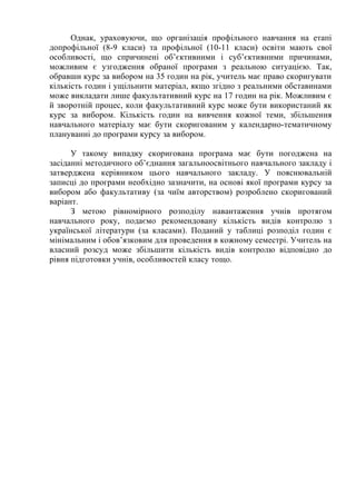 Однак, ураховуючи, що організація профільного навчання на етапі
допрофільної (8-9 класи) та профільної (10-11 класи) освіти мають свої
особливості, що спричинені об’єктивними і суб’єктивними причинами,
можливим є узгодження обраної програми з реальною ситуацією. Так,
обравши курс за вибором на 35 годин на рік, учитель має право скоригувати
кількість годин і ущільнити матеріал, якщо згідно з реальними обставинами
може викладати лише факультативний курс на 17 годин на рік. Можливим є
й зворотній процес, коли факультативний курс може бути використаний як
курс за вибором. Кількість годин на вивчення кожної теми, збільшення
навчального матеріалу має бути скоригованим у календарно-тематичному
плануванні до програми курсу за вибором.
У такому випадку скоригована програма має бути погоджена на
засіданні методичного об’єднання загальноосвітнього навчального закладу і
затверджена керівником цього навчального закладу. У пояснювальній
записці до програми необхідно зазначити, на основі якої програми курсу за
вибором або факультативу (за чиїм авторством) розроблено скоригований
варіант.
З метою рівномірного розподілу навантаження учнів протягом
навчального року, подаємо рекомендовану кількість видів контролю з
української літератури (за класами). Поданий у таблиці розподіл годин є
мінімальним і обов’язковим для проведення в кожному семестрі. Учитель на
власний розсуд може збільшити кількість видів контролю відповідно до
рівня підготовки учнів, особливостей класу тощо.
 