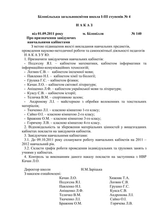 Білопільська загальноосвітня школа І-ІІІ ступенів № 4
Н А К А З
від 01.09.2011 року м. Білопілля № 140
Про призначення завідуючих
навчальними кабінетами
З метою підвищення якості викладання навчальних предметів,
проведення науково-методичної роботи та самоосвітньої діяльності педагогів
Н А К А З У Ю:
1. Призначити завідуючими навчальних кабінетів:
- Подлєсну Я.І. – кабінетом математики, кабінетом інформатики та
інформаційно-комунікаційних технологій;
- Логвин С.В. – кабінетом іноземної мови;
- Павленко Н.І. – кабінетом хімії та біології;
- Грушка Г.С. – кабінетом фізики;
- Качан Л.О. – кабінетом світової літератури;
- Аніщенко Л.Ф. – кабінетом української мови та літератури;
- Куксу С.В. – кабінетом історії;
- Теличка В.М. – спортивною залою;
- Андронову Л.І. – майстернею з обробки волоконних та текстильних
матеріалів;
- Ткаченко Л.І. – класною кімнатою 1-го класу;
- Сайко О.І. – класною кімнатою 2-го класу;
- Бражник О.М. – класною кімнатою 3-го класу;
- Горячеву Л.В. – класною кімнатою 4-го класу.
2. Відповідальність за збереження матеріальних цінностей у вищезгаданих
кабінетах покласти на завідувачів кабінетів.
3. Завідуючим навчальними кабінетами:
3.1. До 09.10.2011 року спланувати роботу навчальних кабінетів на 2011 –
2012 навчальний рік.
3.2. Скласти графік роботи проведення індивідуальних та групових занять з
учнями у кабінетах.
4. Контроль за виконанням даного наказу покласти на заступника з НВР
Качан Л.О.
Директор школи Н.М.Заріцька
З наказом ознайомлені:
Качан Л.О. Хижняк Т.А.
Подлєсна Я.І. Логвин С.В.
Павленко Н.І. Грушко Г.С.
Аніщенко Л.Ф. Кукса С.В.
Теличко В.М. Андронова Л.І.
Ткаченко Л.І. Сайко О.І.
Бражник О.М. Горячева Л.В.
 