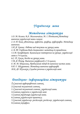 Українська мова
Методична література
1.О. М. Бєляєв, В.А. Мельничайло, М. І. Пентилюк.Методика
вивчення української мови в школі.
2. О. П. Блик. Фонетика, орфоепія, графіка, орфографія. Методика
вивчення.
3.Н. Я. Грипас. Робота над текстом на уроках мови.
4. В. Т. Горбачов.Види диктантів і методика їх проведення.
5.І.М. Конфедерат. Комплексне повторення на уроках української
мови в 5-6 класах.
6.С. П. Лучук. Бесіда на уроках мови.
7.М. Я. Плющ. Вивчення морфології в 5-6 класах.
8. М. М. Шкільник. Проблемний підхід до вивчення частин мови.
9.Н. Г. Шкуратяна. Методика вивчення орфографії.
10.К. Ф. Шульжук. Складне речення в українській мові.
Довідково- інформаційна література
1.Сучасний орфографічний словник.
2.Сучасний тлумачний словник.
3. Сучасний тлумачний словник української мови.
4.Словник скорочень в українській мові.
5.Словник труднощів української мови.
6.Словник українського правопису.
7.Сучасний українсько- російський, російсько- український словник.
8.Словник перифраз.
 