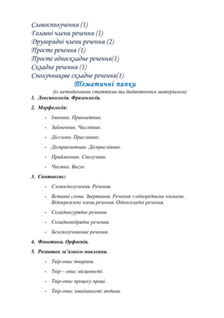 Словосполучення (1)
Головні члени речення (1)
Другорядні члени речення (2)
Просте речення (1)
Просте односкладне речення(1)
Складне речення (1)
Сполучникове складне речення(1)
Тематичні папки
(із методичними статтями та дидактичним матеріалом)
1. Лексикологія. Фразеологія.
2. Морфологія:
- Іменник. Прикметник.
- Займенник. Числівник.
- Дієслово. Прислівник.
- Дієприкметник. Дієприслівник.
- Прийменник. Сполучник.
- Частка. Вигук.
3. Синтаксис:
- Словосполучення. Речення.
- Вставні слова. Звертання. Речення з однорідними членами .
Відокремлені члени речення. Односкладні речення.
- Складносурядне речення.
- Складнопідрядне речення.
- Безсполучникове речення.
4. Фонетика. Орфоепія.
5. Розвиток зв’язного мовлення.
- Твір-опис тварини.
- Твір – опис місцевості.
- Твір-опис процесу праці.
- Твір-опис зовнішності людини.
 