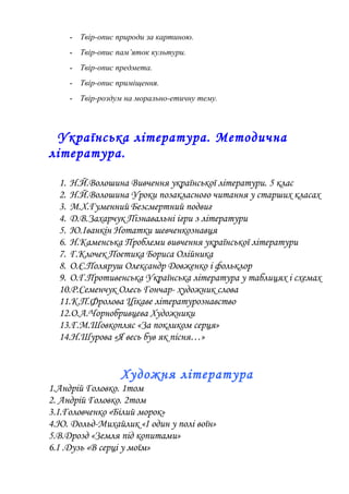 - Твір-опис природи за картиною.
- Твір-опис пам’яток культури.
- Твір-опис предмета.
- Твір-опис приміщення.
- Твір-роздум на морально-етичну тему.
Українська література. Методична
література.
1. Н.Й.Волошина Вивчення української літератури. 5 клас
2. Н.Й.Волошина Уроки позакласного читання у старших класах
3. М.Х.Гуменний Безсмертний подвиг
4. Д.В.Захарчук Пізнавальні ігри з літератури
5. Ю.Іванкін Нотатки шевченкознавця
6. Н.Каменська Проблеми вивчення української літератури
7. Г.Клочек Поетика Бориса Олійника
8. О.Є.Поляруш Олександр Довженко і фольклор
9. О.Г.Противенська Українська література у таблицях і схемах
10.Р.Семенчук Олесь Гончар- художник слова
11.К.П.Фролова Цікаве літературознавство
12.О.А.Чорнобривцева Художники
13.Г.М.Шовкопляс «За покликом серця»
14.Н.Шурова «Я весь був як пісня…»
Художня література
1.Андрій Головко. 1том
2. Андрій Головко. 2том
3.І.Головченко «Білий морок»
4.Ю. Дольд-Михайлик «І один у полі воїн»
5.В.Дрозд «Земля під копитами»
6.І .Дузь «В серці у моїм»
 