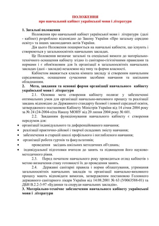 ПОЛОЖЕННЯ
про навчальний кабінет української мови і літератури
1. Загальні положення
Положення про навчальний кабінет української мови і літератури (далі
- кабінет) розроблено відповідно до Закону України «Про загальну середню
освіту» та інших законодавчих актів України.
Дія цього Положення поширюється на навчальні кабінети, що існують і
створюються у загальноосвітніх навчальних закладах.
Це Положення визначає загальні та спеціальні вимоги до матеріально-
технічного оснащення кабінету згідно із санітарно-гігієнічними правилами та
нормами і є обов'язковим для їх організації в загальноосвітніх навчальних
закладах (далі - заклади) незалежно від типу та форми власності.
Кабінетом вважається класна кімната закладу зі створеним навчальним
середовищем, оснащеним сучасними засобами навчання та шкільним
обладнанням.
2. Мета, завдання та основні форми організації навчального кабінету
української мови і літератури
2.1. Основна мета створення кабінету полягає у забезпеченні
оптимальних умов для організації навчально-виховного процесу та реалізації
завдань відповідно до Державного стандарту базової і повної середньої освіти,
затвердженого постановою Кабінету Міністрів України від 14 січня 2004 року
за № 24 (24-2004-п)та Наказу МОНУ від 20 липня 2004 року № 601.
2.2. Завданням функціонування навчального кабінету є створення
передумов для:
• організації індивідуального та диференційованого навчання;
• реалізації практично-дійової і творчої складових змісту навчання;
• забезпечення в старшій школі профільного і поглибленого навчання;
• організації роботи гуртків та факультативів;
• проведення засідань шкільних методичних об'єднань;
• індивідуальної підготовки вчителя до занять та підвищення його науково-
методичного рівня.
2.3. Перед початком навчального року проводиться огляд кабінетів з
метою визначення стану готовності їх до проведення занять.
2.4. Державні санітарні правила і норми облаштування, утримання
загальноосвітніх навчальних закладів та організації навчально-виховного
процесу мають відповідати вимогам, затвердженим постановою Головного
державного санітарного лікаря України від 14.08.2001 № 63 (У0063588-01) та
ДБН В.2.2-3-97 «Будинки та споруди навчальних закладів».
3. Матеріально-технічне забезпечення навчального кабінету української
мови і літератури
 