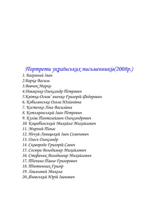 Портрети українських письменників(2008р.)
1. Багряний Іван
2.Барка Василь
3.Вовчок Марко
4.Довженко Олександр Петрович
5.Квітка-Основ’ яненко Григорій Федорович
6. Кобилянська Ольга Юліанівна
7. Костенко Ліна Василівна
8. Котляревський Іван Петрович
9. Куліш Пантелеймон Олександрович
10. Коцюбинський Михайло Михайлович
11. Мирний Панас
12. Нечуй-Левицький Іван Семенович
13. Олесь Олександр
14. Сковорода Григорій Савич
15. Сосюра Володимир Михайлович
16. Стефаник Володимир Михайлович
17. Тичина Павло Григорович
18. Тютюнник Григір
19. Хвильовий Микола
20. Яновський Юрій Іванович
 