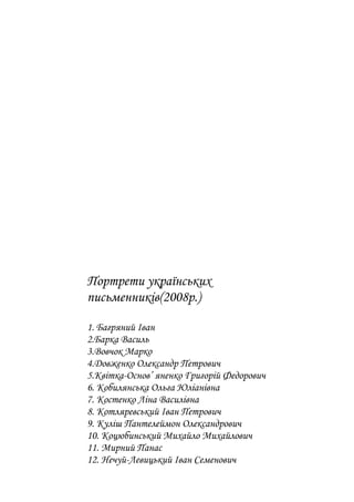 Портрети українських
письменників(2008р.)
1. Багряний Іван
2.Барка Василь
3.Вовчок Марко
4.Довженко Олександр Петрович
5.Квітка-Основ’ яненко Григорій Федорович
6. Кобилянська Ольга Юліанівна
7. Костенко Ліна Василівна
8. Котляревський Іван Петрович
9. Куліш Пантелеймон Олександрович
10. Коцюбинський Михайло Михайлович
11. Мирний Панас
12. Нечуй-Левицький Іван Семенович
 