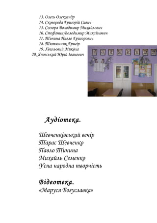 13. Олесь Олександр
14. Сковорода Григорій Савич
15. Сосюра Володимир Михайлович
16. Стефаник Володимир Михайлович
17. Тичина Павло Григорович
18. Тютюнник Григір
19. Хвильовий Микола
20. Яновський Юрій Іванович
Аудіотека.
Шевченківський вечір
Тарас Шевченко
Павло Тичина
Михайль Семенко
Усна народна творчість
Відеотека.
«Маруся Богуславка»
 