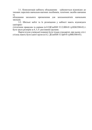 3.1. Комплектація кабінету обладнанням здійснюється відповідно до
типових переліків навчально-наочних посібників, технічних засобів навчання
та
обладнання загального призначення для загальноосвітніх навчальних
закладів.
3.2. Шкільні меблі та їх розміщення у кабінеті мають відповідати
санітарно-
гігієнічним правилам та нормам (п.8.2ДСанПіН 5.5.2.008-01 (уОО63588-01) і
бути трьох розмірів за 4, 5, 6 ростовими групами.
Парти (столи учнівські) повинні 6ути тільки стандартні, при цьому стіл і
стілець мають бути однієї групи (п.8.2. ДСанПіН 5.5.Ір8-01 (у0063588-01).
 