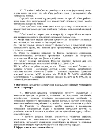 3.3. У кабінеті обов’язково розміщується класна (аудиторна) дошка
різних видів: на одну, три або п'ять робочих площ у розгорнутому або
складеному вигляді.
Середній щит класної (аудиторної) дошки на три або п'ять робочих
площ може бути використаний для демонстрації екранно-звукових засобів
навчання на навісному екрані.
Одна з робочих площ може мати магнітну основу з кріпленнями для
демонстрації навчально-наочних посібників (таблиць, карт, моделей-аплікацій
тощо).
Робочі площі на звороті дошки можуть бути покриті білим кольором
для нанесення написів за допомогою спеціальних фломастерів.
3.4. Місця зберігання засобів навчання нумеруються і позначаються назвами
на етикетках, що заносяться до інвентарної книги.
3.5. Усі матеріальні цінності кабінету обліковуються в інвентарній книзі
встановленого зразка, яка повинна бути прошнурована, пронумерована та
скріплена печаткою
3.6. Облік та списання морально та фізично застарілого обладнання,
навчально-наочних посібників проводиться відповідно до інструкцій,
затверджених Міністерством фінансів України.
3.7. Кабінет повинен відповідати Вимогам пожежної безпеки для всіх
навчальних приміщень визначаються НАПБ В.01.050-98/920
3.8. У кабінеті потрібно дотримуватись Правил пожежної безпеки для
закладів, установ і організацій системи освіти України, затверджених
спільним наказом Міносвіти України і Головного управління Державної
пожежної охорони МВС України від 30.09.98 № 348/70 (г0800-98),
зареєстрованим у Міністерстві юстиції України 17.12.98 за № 800/3240 (зі
змінами і доповненнями).
4. Навчально-методичне забезпечення навчального кабінету української
мови і літератури
4.1. Навчально-методичне забезпечення кабінету складається з
навчальних програм, підручників, навчальних та методичних. посібників,
передбачених типовими переліками навчально-наочних посібників та
обладнання загального призначення, зразків навчально-наочних посібників,
навчального обладнання у кількості відповідно до вимог зазначених переліків.
4.2. Розподіл та збереження засобів навчання і навчального
обладнання здійснюються згідно з вимогами навчальних програм за
розділами, темами і класами відповідно до класифікаційних груп у кабінеті
(класній кімнаті).
У кабінеті (класній кімнаті) створюється тематична картотека
дидактичних та навчально-методичних матеріалів, навчально-наочних
посібників, навчального обладнання, розподілених за темами та розділами
навчальних програм. Картки розміщуються в алфавітному порядку.
5. Оформлення навчального кабінету
 
