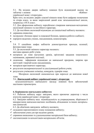 5.1. На вхідних дверях кабінету повинен бути відповідний надпис на
табличці з назвою «Кабінет
української мови і літератури».
Крім того, на вхідних дверях класної кімнати може бути цифрове позначення
та літера класу, за якою закріплений даний клас загальноосвітньої школи,
наприклад «10-А клас».
5.2. Для оформлення кабінету передбачено створення навчально-методичних
експозицій змінного та постійного характеру.
5.3. До постійних експозицій відповідно до спеціалізації кабінету належать:
• держаина символіка;
• інструкція з безпеки праці та пожежної безпеки, правила роботи в кабінеті;
• портрети видатних учених, письменників, композиторів;
•
5.4. У секційних шафах кабінетів демонструються прилади, колекції,
фотовиставки тощо.
5.5. До експозицій змінного характеру належать:
виставка кращих робіт учнів;
• матеріали до теми наступних уроків, орієнтовні завдання тематичного
оцінювання, державної атестації;
• додаткова інформація відповідно до навчальної програми, зокрема про
життєвий і творчий шлях письменників,
• матеріали краєзнавчого характеру;
• результати експериментальної та дослідницької роботи учнів;
• результати учнівських олімпіад, конкурсів, турнірів тощо.
Матеріали експозицій оновлюються при переході до вивчення нової
теми.
5.6. Навчальний кабінет української мови і літератури
загальноосвітнього навчального закладу повинен бути забезпечений
настінним термометром.
6. Керівництво навчальним кабінетом
6.1. Роботою кабінету керує завідувач, якого призначає директор з числа
вчителів української мови і літератури
6.2. Завідувач кабінету несе відповідальність за упорядкування, зберігання й
використання навчально-наочних посібників, обладнання та інших матеріаль-
них цінностей.
6.3. До обов'язків завідувача кабінету належать:
 складання перспективного плану оснащення кабінету;
 забезпечення умов для про ведення уроків;
 сприяння оновленню та удосконаленню матеріальної бази кабінету;
 систематизація та каталогізація матеріальних об'єктів;
 