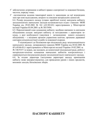  забезпечення дотримання в кабінеті правил електричної та пожежної безпеки,
чистоти, порядку тощо;
 систематичне ведення інвентарної книги із занесенням до неї відповідних
змін про нові надходження, витрати та списання матеріальних цінностей.
6.4. Розмір посадового окладу (ставки заробітної плати) завідувача кабінету
загальноосвітніх навчальних закладів встановлюється згідно з наказом МОН
України від 29.03.2001 № 161 (гО.303-01) зареєстрованим у Міністерстві
юстиції України 03.04.2001 за № 303/5494.
6.5. Перспективний план оснащення кабінету засобами навчання та шкільним
обладнанням складає завідувач кабінету за погодженням з директором за-
кладу, у разі необхідності (закупівля і встановлення нового складного
обладнання) – з місцевим органом управління освітою, органами державної
санітарно-епідеміологічної служби та пожежної охорони.
У відповідності до Положення про піклувальну раду загальноосвітнього
навчального закладу, затвердженого наказом МОН України від 05.02.2001 №
45 (г0146-01) і зареєстрованого в Міністерстві юстиції України 19.02.2001 за
№ 146/5337 і в межах, що належать до компетенції піклувальної ради, робота і
матеріально-технічне оснащення навчальних кабінетів контролюються і
спрямовуються піклувальною радою загальноосвітнього навчального закладу.
6.6. За згодою директора (заступника директора) закладу приміщення
кабінету може використовуватись для проведення уроків з інших предметів,
виховних заходів, батьківських зборів.
ПАСПОРТ КАБІНЕТУ
 