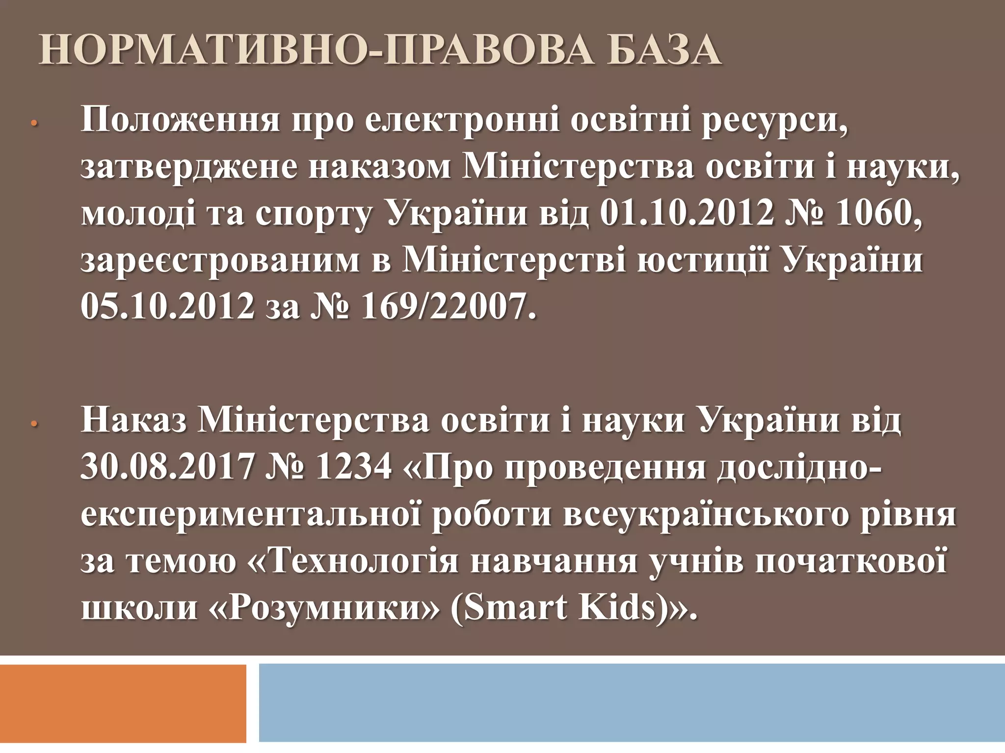 НОРМАТИВНО-ПРАВОВА БАЗА
• Положення про електронні освітні ресурси,
затверджене наказом Міністерства освіти і науки,
молоді та спорту України від 01.10.2012 № 1060,
зареєстрованим в Міністерстві юстиції України
05.10.2012 за № 169/22007.
• Наказ Міністерства освіти і науки України від
30.08.2017 № 1234 «Про проведення дослідно-
експериментальної роботи всеукраїнського рівня
за темою «Технологія навчання учнів початкової
школи «Розумники» (Smart Kids)».
 