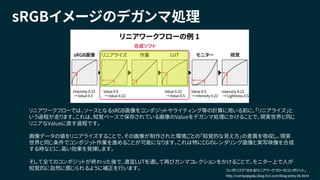 sRGBイメージのデガンマ処理
リニアワークフローでは、ソースとなるsRGB画像をコンポジットやライティング等の計算に用いる前に、「リニアライズ」と
いう過程が走ります。これは、知覚ベースで保存されている画像のValueをデガンマ処理にかけることで、現実世界と同じ
リニアなValueに直す過程です。
画像データの値をリニアライズすることで、その画像が制作された環境ごとの「知覚的な見え方」の差異を吸収し、現実
世界と同じ条件でコンポジット作業を進めることが可能になります。これは特にCGのレンダリング画像と実写映像を合成
する時などに、高い効果を発揮します。
そして全てのコンポジットが終わった後で、適宜LUTを通して再びガンマコレクションをかけることで、モニター上で人が
知覚的に自然に感じられるように補正を行います。
http://compojigoku.blog.fc2.com/blog-entry-26.html
コンポジゴク「分かる！リニアワークフローのコンポジット」
 