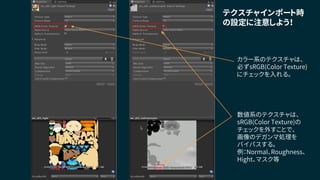 数値系のテクスチャは、
sRGB(Color Texture)の
チェックを外すことで、
画像のデガンマ処理を
バイパスする。
例：Normal、Roughness、
Hight、マスク等
テクスチャインポート時
の設定に注意しよう！
カラー系のテクスチャは、
必ずsRGB(Color Texture)
にチェックを入れる。
 