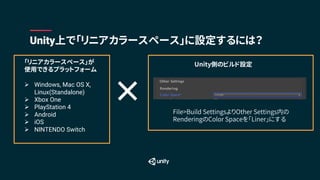「リニアカラースペース」が
使用できるプラットフォーム
Ø Windows, Mac OS X,
Linux(Standalone)
Ø Xbox One
Ø PlayStation 4
Ø Android
Ø iOS
Ø NINTENDO Switch
Unity上で「リニアカラースペース」に設定するには？
File>Build SettingsよりOther Settings内の
RenderingのColor Spaceを「Liner」にする
Unity側のビルド設定
×
 