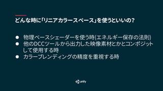 l 物理ベースシェーダーを使う時(エネルギー保存の法則)
l 他のDCCツールから出力した映像素材とかとコンポジット
して使用する時
l カラーブレンディングの精度を重視する時
どんな時に「リニアカラースペース」を使うといいの？
 