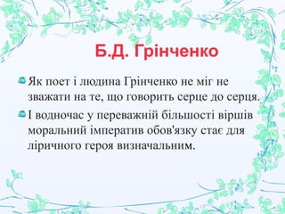 Б.Д. Грінченко
Як поет і людина Грінченко не міг не
зважати на те, що говорить серце до серця.
І водночас у переважній більшості віршів
моральний імператив обов'язку стає для
ліричного героя визначальним.
 