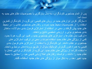 ‫به‬ ‫جدید‬ ‫های‬ ‫نظام‬ ‫خصوصیات‬ ‫با‬ ‫سازگاری‬ ‫مدل‬ ‫سه‬ ،‫كاوشگران‬ ‫جستجوی‬ ‫اتمام‬ ‫از‬ ‫پس‬
‫آمد‬ ‫دست‬:
▪‫قدیمی‬ ‫های‬ ‫روش‬ ‫در‬ ‫جدید‬ ‫ابزارهای‬ ‫كردن‬ ‫سازگار‬:‫كمترین‬ ‫كاوشگران‬ ‫از‬ ‫گروه‬ ‫این‬
‫محیط‬ ‫در‬ ‫را‬ ‫عادی‬ ‫جستجوی‬ ‫رفتارهای‬ ‫و‬ ‫نموده‬ ‫جدید‬ ‫محیط‬ ‫خصوصیات‬ ‫از‬ ‫را‬ ‫استفاده‬
‫ساختار‬ ،‫سئواالت‬ ‫بندی‬ ‫فرمول‬ ‫استراتژی‬ ‫از‬ ‫استفاده‬ ‫در‬ ‫سعی‬ ‫و‬ ‫گرفتند‬ ‫پیش‬ ‫جدید‬ ‫های‬
‫پرداختند‬ ‫نتایج‬ ‫شخصی‬ ‫ارزیابی‬ ‫و‬ ‫بولی‬ ‫جستجوی‬ ‫بندی‬.
▪‫قدیم‬ ‫و‬ ‫جدید‬ ‫جستجوی‬ ‫های‬ ‫استراتژی‬ ‫و‬ ‫ها‬ ‫نظام‬ ‫مدل‬ ‫تركیب‬:‫حدود‬ ‫تا‬ ‫هم‬ ‫گروه‬ ‫این‬
‫های‬ ‫استراتژی‬ ‫تركیب‬ ‫در‬ ‫سعی‬ ‫و‬ ‫نمودند‬ ‫استفاده‬ ‫جدید‬ ‫نظام‬ ‫های‬ ‫ویژگی‬ ‫از‬ ‫كمی‬
‫داشتند‬ ‫نظام‬ ‫دو‬ ‫جستجوی‬.‫بندی‬ ‫فرمول‬ ‫های‬ ‫استراتژی‬ ‫از‬ ‫استفاده‬ ‫با‬ ‫كاوشگران‬ ‫این‬
‫پرداختند‬ ‫مرتبط‬ ‫بروندادهای‬ ‫طریق‬ ‫از‬ ‫سئوال‬ ‫اتوماتیك‬ ‫گسترش‬ ‫فنون‬ ‫همراه‬ ‫به‬ ‫قدیمی‬.
▪‫جدید‬ ‫نظام‬ ‫های‬ ‫ویژگی‬ ‫از‬ ‫كارآمد‬ ‫استفاده‬:‫با‬ ‫تعامل‬ ‫توانایی‬ ‫كاوشگران‬ ‫از‬ ‫گروه‬ ‫این‬
‫محیط‬ ‫با‬ ‫مطابق‬ ‫را‬ ‫خود‬ ‫قدیمی‬ ‫یابی‬ ‫اطالع‬ ‫رفتارهای‬ ‫توانستند‬ ‫و‬ ‫داشتند‬ ‫را‬ ‫جدید‬ ‫نظام‬
‫نظام‬ ‫های‬ ‫ویژگی‬ ‫از‬ ‫موثر‬ ‫شكل‬ ‫به‬ ‫و‬ ‫دهند‬ ‫تغییر‬ ‫جدید‬‫كنند‬ ‫استفاده‬ ‫جدید‬.
 