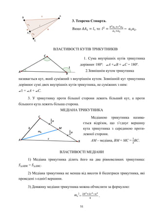 51
3. Теорема Стюарта.
Якщо , то .
ВЛАСТИВОСТІ КУТІВ ТРИКУТНИКІВ
1. Сума внутрішніх кутів трикутника
дорівнює 180º: А + В + С = 180º.
2.Зовнішнім кутом трикутника
називається кут, який суміжний з внутрішнім кутом. Зовнішній кут трикутника
дорівнює сумі двох внутрішніх кутів трикутника, не суміжних з ним:
1 = А + С.
3. У трикутнику проти більшої сторони лежить більший кут, а проти
більшого кута лежить більша сторона.
МЕДІАНА ТРИКУТНИКА
Медіаною трикутника назива-
ється відрізок, що з’єднує вершину
кута трикутника з серединою проти-
лежної сторони.
АМ – медіана, ВМ = МС = ВС.
ВЛАСТИВОСТІ МЕДІАНИ
1) Медіана трикутника ділить його на два рівновеликих трикутника:
= .
2) Медіана трикутника не менша від висоти й бісектриси трикутника, які
проведені з однієї вершини.
3) Довжину медіани трикутника можна обчислити за формулою:
ma
2
= .
 