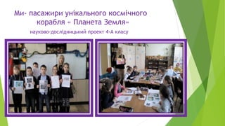Ми- пасажири унікального космічного
корабля « Планета Земля»
науково-дослідницький проект 4-А класу
 