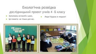 Екологічна розвідка
дослідницький проект учнів 4 –Б класу
 Люди! Будьмо ж людьми! Зупинімось-останній є шанс,
 Ця планета- не тільки для нас.
 