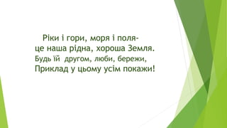 Ріки і гори, моря і поля-
це наша рідна, хороша Земля.
Будь їй другом, люби, бережи,
Приклад у цьому усім покажи!
 