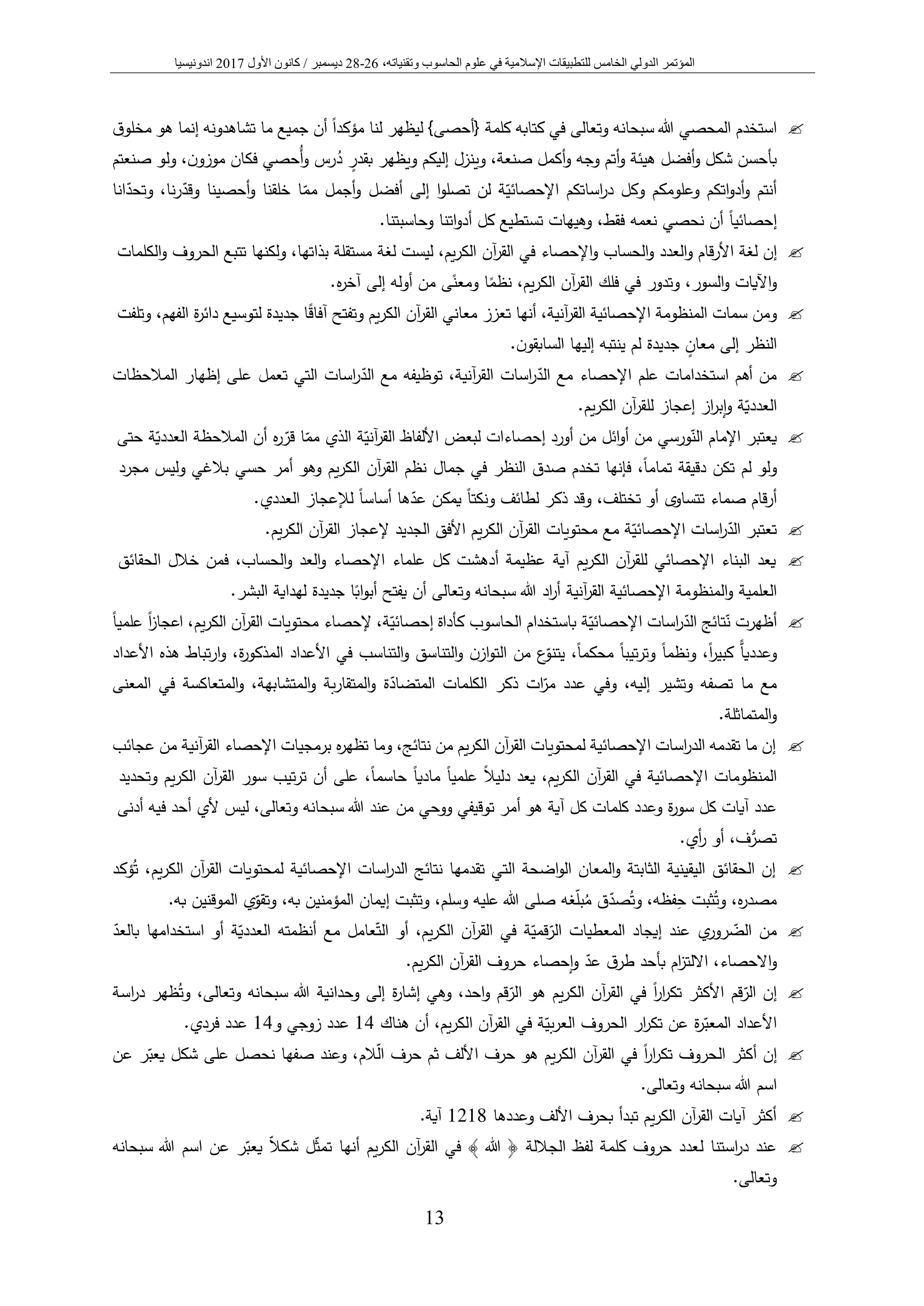 ‫المؤتمر‬‫الدولي‬‫الخامس‬‫عل‬ ‫في‬ ‫اإلسالمية‬ ‫للتطبيقات‬‫و‬‫الحاس‬ ‫م‬‫و‬‫وتقني‬ ‫ب‬،‫اته‬26-28‫ديسمبر‬/‫كانون‬‫األول‬2017‫اندونيسيا‬
13
‫استخدم‬‫المحصي‬‫وتعالى‬ ‫سبحانه‬ ‫هللا‬‫ق‬‫مخلو‬ ‫هو‬ ‫إنما‬ ‫تشاهدونه‬ ‫ما‬ ‫جميع‬ ‫أن‬ ً‫ا‬‫مؤكد‬ ‫لنا‬ ‫ليظهر‬ }‫{أحصى‬ ‫كلمة‬ ‫كتابه‬ ‫في‬
ُ‫د‬ ٍ‫بقدر‬ ‫ويظهر‬ ‫إليكم‬ ‫وينزل‬ ،‫صنعة‬ ‫أكمل‬‫و‬ ‫وجه‬ ‫أتم‬‫و‬ ‫هيئة‬ ‫أفضل‬‫و‬ ‫شكل‬ ‫بأحسن‬‫صنعتم‬ ‫ولو‬ ،‫ن‬‫موزو‬ ‫فكان‬ ‫ُحصي‬‫أ‬‫و‬ ‫رس‬
‫مم‬ ‫أجمل‬‫و‬ ‫أفضل‬ ‫إلى‬ ‫ا‬‫و‬‫تصل‬ ‫لن‬ ‫ة‬‫اإلحصائي‬ ‫اساتكم‬‫ر‬‫د‬ ‫وكل‬ ‫وعلومكم‬ ‫اتكم‬‫و‬‫أد‬‫و‬ ‫أنتم‬‫أحصينا‬‫و‬ ‫خلقنا‬ ‫ا‬‫نا‬‫ر‬‫وقد‬‫انا‬‫وتحد‬ ،
ً‫ا‬‫إحصائي‬‫فقط‬ ‫نعمه‬ ‫نحصي‬ ‫أن‬.‫وحاسبتنا‬ ‫اتنا‬‫و‬‫أد‬ ‫كل‬ ‫تستطيع‬ ‫وهيهات‬ ،
‫إن‬‫لغة‬‫قام‬‫ر‬‫األ‬‫العدد‬‫و‬‫الحساب‬‫و‬‫اإلحصاء‬‫و‬‫في‬‫آن‬‫ر‬‫الق‬،‫يم‬‫ر‬‫الك‬‫ليست‬‫لغة‬‫مستقلة‬،‫بذاتها‬‫ولكنها‬‫تتبع‬‫الحروف‬‫الكلمات‬‫و‬
‫اآليات‬‫و‬،‫السور‬‫و‬‫وتدور‬‫في‬‫فلك‬،‫يم‬‫ر‬‫الك‬ ‫آن‬‫ر‬‫الق‬‫ا‬ً‫نظم‬‫ى‬ً‫ومعن‬‫من‬‫أوله‬‫إلى‬‫ه‬‫ر‬‫آخ‬.
‫ومن‬‫سمات‬‫المنظومة‬‫اإلحصائية‬،‫آنية‬‫ر‬‫الق‬‫أنها‬‫تعزز‬‫معاني‬‫آن‬‫ر‬‫الق‬‫يم‬‫ر‬‫الك‬‫وتفتح‬‫جديدة‬ ‫ا‬ً‫ق‬‫آفا‬‫لتوسيع‬‫ة‬‫ر‬‫دائ‬،‫الفهم‬‫وتلفت‬
‫النظر‬‫إلى‬ٍ‫معان‬‫جديدة‬‫لم‬‫ينتبه‬‫إليها‬‫ن‬‫السابقو‬.
‫استخدامات‬ ‫أهم‬ ‫من‬‫اإلحصاء‬ ‫علم‬‫توظيفه‬ ،‫آنية‬‫ر‬‫الق‬ ‫اسات‬‫ر‬‫الد‬ ‫مع‬‫مع‬‫إظهار‬ ‫على‬ ‫تعمل‬ ‫التي‬ ‫اسات‬‫ر‬‫الد‬‫المالحظات‬
‫از‬‫ر‬‫إب‬‫و‬ ‫ة‬‫العددي‬‫إعجاز‬‫ل‬‫يم‬‫ر‬‫الك‬ ‫آن‬‫ر‬‫لق‬.
‫يعتبر‬‫ورسي‬‫الن‬ ‫اإلمام‬‫ائل‬‫و‬‫أ‬ ‫من‬‫من‬‫الذي‬ ‫ة‬‫آني‬‫ر‬‫الق‬ ‫األلفاظ‬ ‫لبعض‬ ‫إحصاءات‬ ‫أورد‬‫ا‬‫مم‬‫ر‬‫قر‬‫ه‬‫أن‬‫المالحظة‬‫ة‬‫العددي‬‫حتى‬
‫ولو‬‫لم‬‫تكن‬‫دقيقة‬ً‫ا‬‫تمام‬،‫فإنها‬‫تخدم‬‫صدق‬‫النظ‬‫ر‬‫في‬‫جمال‬‫يم‬‫ر‬‫الك‬ ‫آن‬‫ر‬‫الق‬ ‫نظم‬‫وهو‬‫أمر‬‫حسي‬‫بالغي‬‫وليس‬‫مجرد‬
‫قام‬‫ر‬‫أ‬‫تتساوى‬ ‫صماء‬‫تختلف‬ ‫أو‬.‫العددي‬ ‫لإلعجاز‬ ً‫ا‬‫أساس‬ ‫ها‬‫عد‬ ‫يمكن‬ ً‫ا‬‫ونكت‬ ‫لطائف‬ ‫ذكر‬ ‫وقد‬ ،
‫محتويات‬ ‫مع‬ ‫ة‬‫اإلحصائي‬ ‫اسات‬‫ر‬‫الد‬ ‫تعتبر‬.‫يم‬‫ر‬‫الك‬ ‫آن‬‫ر‬‫الق‬ ‫إلعجاز‬ ‫الجديد‬ ‫األفق‬ ‫يم‬‫ر‬‫الك‬ ‫آن‬‫ر‬‫الق‬
‫فمن‬ ،‫الحساب‬‫و‬ ‫العد‬‫و‬ ‫اإلحصاء‬ ‫علماء‬ ‫كل‬ ‫أدهشت‬ ‫عظيمة‬ ‫آية‬ ‫يم‬‫ر‬‫الك‬ ‫آن‬‫ر‬‫للق‬ ‫اإلحصائي‬ ‫البناء‬ ‫يعد‬‫خالل‬‫الحقائق‬
‫العلمية‬‫المنظومة‬‫و‬‫اإلحصائية‬‫آنية‬‫ر‬‫الق‬‫اد‬‫ر‬‫أ‬‫وتعالى‬ ‫سبحانه‬ ‫هللا‬‫أن‬‫يفتح‬‫ا‬ً‫اب‬‫و‬‫أب‬‫جديدة‬‫لهداية‬.‫البشر‬
‫تا‬‫ن‬ ‫أظهرت‬‫ئج‬‫اسات‬‫ر‬‫الد‬‫ة‬‫اإلحصائي‬‫ة‬‫إحصائي‬ ‫كأداة‬ ‫الحاسوب‬ ‫باستخدام‬ً‫ا‬‫علمي‬ ً‫ا‬‫ز‬‫اعجا‬ ،‫يم‬‫ر‬‫الك‬ ‫آن‬‫ر‬‫الق‬ ‫محتويات‬ ‫إلحصاء‬ ،
،ً‫ا‬‫ر‬‫كبي‬ ‫وعدديا‬،ً‫ا‬‫محكم‬ ً‫ا‬‫تيب‬‫ر‬‫وت‬ ً‫ا‬‫ونظم‬‫ا‬‫و‬‫الت‬ ‫من‬ ‫ع‬‫يتنو‬‫ز‬‫األعداد‬ ‫هذه‬ ‫تباط‬‫ر‬‫ا‬‫و‬ ،‫ة‬‫ر‬‫المذكو‬ ‫األعداد‬ ‫في‬ ‫التناسب‬‫و‬ ‫التناسق‬‫و‬ ‫ن‬
‫ات‬‫مر‬ ‫عدد‬ ‫وفي‬ ،‫إليه‬ ‫وتشير‬ ‫تصفه‬ ‫ما‬ ‫مع‬‫المعنى‬ ‫في‬ ‫المتعاكسة‬‫و‬ ،‫المتشابهة‬‫و‬ ‫بة‬‫ر‬‫المتقا‬‫و‬ ‫ة‬‫المتضاد‬ ‫الكلمات‬ ‫ذكر‬
.‫المتماثلة‬‫و‬
‫عجائب‬ ‫من‬ ‫آنية‬‫ر‬‫الق‬ ‫اإلحصاء‬ ‫برمجيات‬ ‫ه‬‫ر‬‫تظه‬ ‫وما‬ ،‫نتائج‬ ‫من‬ ‫يم‬‫ر‬‫الك‬ ‫آن‬‫ر‬‫الق‬ ‫لمحتويات‬ ‫اإلحصائية‬ ‫اسات‬‫ر‬‫الد‬ ‫تقدمه‬ ‫ما‬ ‫إن‬
ً‫ا‬‫مادي‬ ً‫ا‬‫علمي‬ ً‫ال‬‫دلي‬ ‫يعد‬ ،‫يم‬‫ر‬‫الك‬ ‫آن‬‫ر‬‫الق‬ ‫في‬ ‫اإلحصائية‬ ‫المنظومات‬،ً‫ا‬‫حاسم‬‫على‬‫أن‬‫تيب‬‫ر‬‫ت‬‫سور‬‫آن‬‫ر‬‫الق‬‫يم‬‫ر‬‫الك‬‫وتحديد‬
‫عدد‬‫آيات‬‫كل‬‫ة‬‫ر‬‫سو‬‫وعدد‬‫كلمات‬‫كل‬‫آية‬‫هو‬‫أمر‬‫توقيفي‬‫ووحي‬‫من‬‫عند‬‫وتعالى‬ ‫سبحانه‬ ‫هللا‬،‫ليس‬‫ألي‬‫أحد‬‫فيه‬‫أدنى‬
،‫ف‬ُّ‫تصر‬‫أي‬‫ر‬ ‫أو‬.
‫ال‬ ‫لمحتويات‬ ‫اإلحصائية‬ ‫اسات‬‫ر‬‫الد‬ ‫نتائج‬ ‫تقدمها‬ ‫التي‬ ‫اضحة‬‫و‬‫ال‬ ‫المعان‬‫و‬ ‫الثابتة‬ ‫اليقينية‬ ‫الحقائق‬ ‫إن‬‫ؤكد‬ُ‫ت‬ ،‫يم‬‫ر‬‫الك‬ ‫آن‬‫ر‬‫ق‬
‫غه‬‫بل‬ُ‫م‬ ‫ق‬‫صد‬ُ‫وت‬ ،‫فظه‬ِ‫ح‬ ‫ثبت‬ُ‫وت‬ ،‫ه‬‫ر‬‫مصد‬‫وسلم‬ ‫عليه‬ ‫هللا‬ ‫صلى‬.‫به‬ ‫الموقنين‬ ‫ي‬‫وتقو‬ ،‫به‬ ‫المؤمنين‬ ‫إيمان‬ ‫وتثبت‬ ،
‫الت‬ ‫أو‬ ،‫يم‬‫ر‬‫الك‬ ‫آن‬‫ر‬‫الق‬ ‫في‬ ‫ة‬‫قمي‬‫الر‬ ‫المعطيات‬ ‫إيجاد‬ ‫عند‬ ‫ي‬‫رور‬‫الض‬ ‫من‬‫بالعد‬ ‫استخدامها‬ ‫أو‬ ‫ة‬‫العددي‬ ‫أنظمته‬ ‫مع‬ ‫عامل‬
‫عد‬ ‫ق‬‫طر‬ ‫بأحد‬ ‫ام‬‫ز‬‫االلت‬ ،‫االحصاء‬‫و‬.‫يم‬‫ر‬‫الك‬ ‫آن‬‫ر‬‫الق‬ ‫حروف‬ ‫إحصاء‬‫و‬
‫وحدانية‬ ‫إلى‬ ‫ة‬‫ر‬‫إشا‬ ‫وهي‬ ،‫احد‬‫و‬ ‫قم‬‫الر‬ ‫هو‬ ‫يم‬‫ر‬‫الك‬ ‫آن‬‫ر‬‫الق‬ ‫في‬ ً‫ا‬‫ر‬‫ا‬‫ر‬‫تك‬ ‫األكثر‬ ‫قم‬‫الر‬ ‫إن‬‫وتعالى‬ ‫سبحانه‬ ‫هللا‬‫اسة‬‫ر‬‫د‬ ‫ظهر‬ُ‫وت‬ ،
‫هناك‬ ‫أن‬ ،‫يم‬‫ر‬‫الك‬ ‫آن‬‫ر‬‫الق‬ ‫في‬ ‫ة‬‫بي‬‫ر‬‫الع‬ ‫الحروف‬ ‫ار‬‫ر‬‫تك‬ ‫عن‬ ‫ة‬‫ر‬‫المعب‬ ‫األعداد‬14‫و‬ ‫زوجي‬ ‫عدد‬14‫فردي‬ ‫عدد‬.
‫إ‬ً‫ا‬‫ر‬‫ا‬‫ر‬‫تك‬ ‫الحروف‬ ‫أكثر‬ ‫ن‬‫يم‬‫ر‬‫الك‬ ‫آن‬‫ر‬‫الق‬ ‫في‬‫الم‬‫ال‬ ‫حرف‬ ‫ثم‬ ‫األلف‬ ‫حرف‬ ‫هو‬‫شكل‬ ‫على‬ ‫نحصل‬ ‫صفها‬ ‫وعند‬ ،‫عن‬ ‫ر‬‫يعب‬
‫اسم‬.‫وتعالى‬ ‫سبحانه‬ ‫هللا‬
‫وعددها‬ ‫األلف‬ ‫بحرف‬ ‫تبدأ‬ ‫يم‬‫ر‬‫الك‬ ‫آن‬‫ر‬‫الق‬ ‫آيات‬ ‫أكثر‬1218.‫آية‬
‫ل‬ ‫استنا‬‫ر‬‫د‬ ‫عند‬‫يم‬‫ر‬‫الك‬ ‫آن‬‫ر‬‫الق‬ ‫في‬ ﴾ ‫هللا‬ ﴿ ‫الجاللة‬ ‫لفظ‬ ‫كلمة‬ ‫حروف‬ ‫عدد‬‫اسم‬ ‫عن‬ ‫ر‬‫يعب‬ ‫شكال‬ ‫ل‬‫تمث‬ ‫أنها‬‫سبحانه‬ ‫هللا‬
.‫وتعالى‬
 