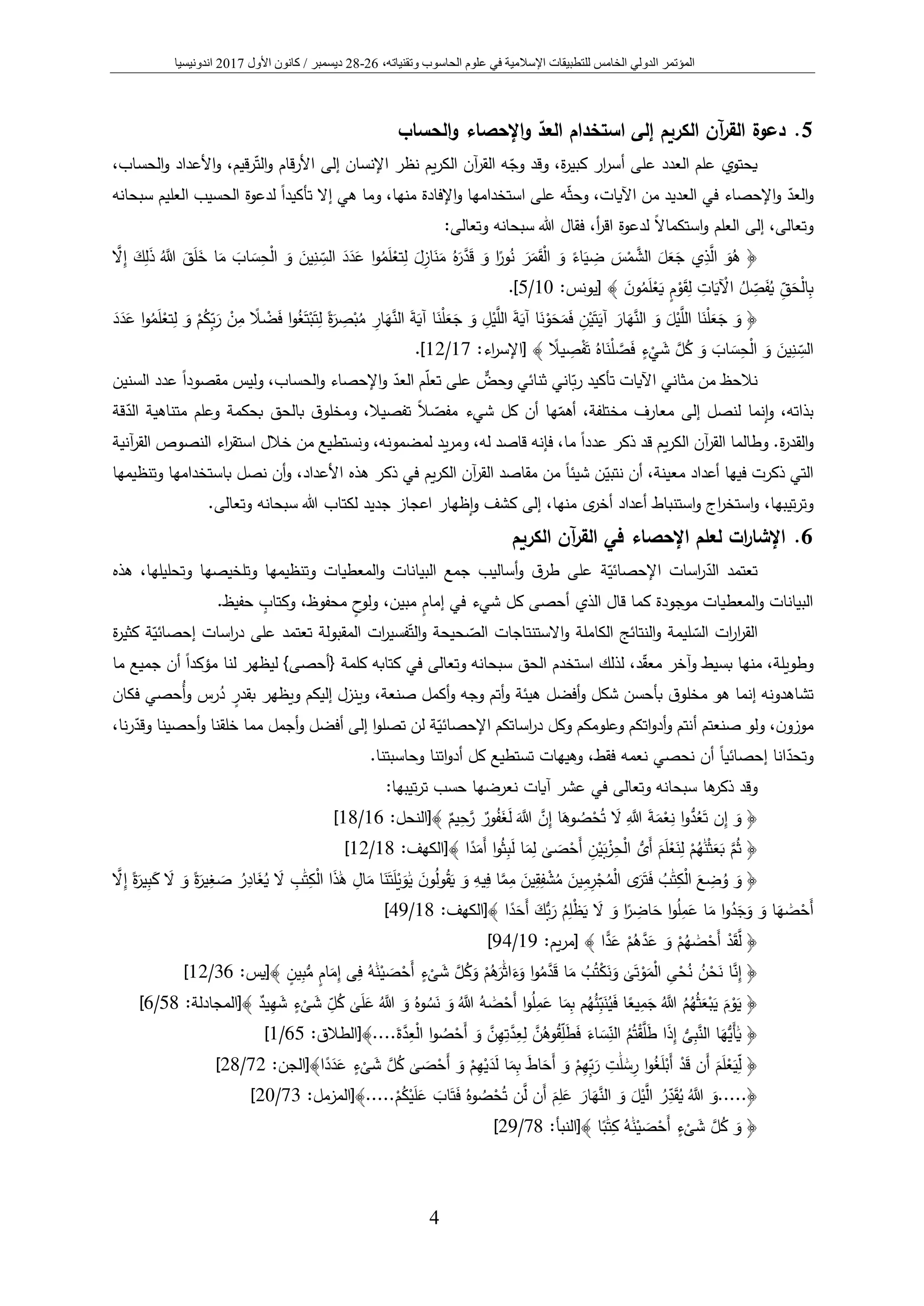 ‫المؤتمر‬‫الدولي‬‫الخامس‬‫عل‬ ‫في‬ ‫اإلسالمية‬ ‫للتطبيقات‬‫و‬‫الحاس‬ ‫م‬‫و‬‫وتقني‬ ‫ب‬،‫اته‬26-28‫ديسمبر‬/‫كانون‬‫األول‬2017‫اندونيسيا‬
4
5.‫آن‬‫ر‬‫الق‬ ‫دعوة‬‫الكريم‬‫الحساب‬‫و‬ ‫اإلحصاء‬‫و‬ ‫العد‬ ‫استخدام‬ ‫إلى‬
‫الت‬‫و‬ ‫األرقام‬ ‫إلى‬ ‫اإلنسان‬ ‫نظر‬ ‫يم‬‫ر‬‫الك‬ ‫آن‬‫ر‬‫الق‬ ‫ه‬‫وج‬ ‫وقد‬ ،‫ة‬‫ر‬‫كبي‬ ‫ار‬‫ر‬‫أس‬ ‫على‬ ‫العدد‬ ‫علم‬ ‫يحتوي‬،‫الحساب‬‫و‬ ‫األعداد‬‫و‬ ،‫رقيم‬
‫العد‬‫و‬‫إال‬ ‫هي‬ ‫وما‬ ،‫منها‬ ‫اإلفادة‬‫و‬ ‫استخدامها‬ ‫على‬ ‫ه‬‫وحث‬ ،‫اآليات‬ ‫من‬ ‫العديد‬ ‫في‬ ‫اإلحصاء‬‫و‬ً‫ا‬‫تأكيد‬‫العليم‬ ‫الحسيب‬ ‫لدعوة‬‫سبحانه‬
‫وتعالى‬‫العلم‬ ‫إلى‬ ،ً‫ال‬‫استكما‬‫و‬‫فقال‬ ،‫أ‬‫ر‬‫اق‬ ‫لدعوة‬‫وتعالى‬ ‫سبحانه‬ ‫هللا‬:
﴿ُ‫ه‬َ‫ر‬َّ‫د‬َ‫ق‬ َ‫و‬ ‫ا‬ً‫ور‬ُ‫ن‬ َ‫ر‬َ‫م‬َ‫ق‬ْ‫ل‬‫ا‬ َ‫و‬ ً‫اء‬َ‫ي‬ ِ‫ض‬ َ‫س‬ْ‫م‬ َّ‫الش‬ َ‫ل‬َ‫ع‬َ‫ج‬ ‫ي‬ِ‫ذ‬َّ‫ال‬ َ‫و‬ُ‫ه‬َّ‫ال‬ِ‫إ‬ َ‫ك‬ِ‫ل‬َ‫ذ‬ َُّ‫َّللا‬ َ‫ق‬َ‫ل‬َ‫خ‬ ‫ا‬َ‫م‬ َ‫اب‬ َ‫س‬ِ‫ح‬ْ‫ل‬‫ا‬ َ‫و‬ َ‫ين‬ِ‫ن‬ ِ‫الس‬ َ‫د‬َ‫د‬َ‫ع‬ ‫ا‬‫و‬ُ‫م‬َ‫ل‬ْ‫تع‬ِ‫ل‬ َ‫ل‬ِ‫از‬َ‫ن‬َ‫م‬
َ‫ن‬‫و‬ُ‫م‬َ‫ل‬ْ‫ع‬َ‫ي‬ ٍ‫م‬ْ‫و‬َ‫ق‬ِ‫ل‬ ِ‫ات‬َ‫ي‬ ْ‫اآل‬ ُ‫ل‬ ِ‫ص‬َ‫ف‬ُ‫ي‬ ِ‫ق‬َ‫ح‬ْ‫ل‬‫ا‬ِ‫ب‬:‫[يونس‬ ﴾10/5.]
﴿َّ‫الن‬ َ‫ة‬َ‫آي‬ ‫ا‬َ‫ن‬ْ‫ل‬َ‫ع‬َ‫ج‬ َ‫و‬ ِ‫ل‬ْ‫ي‬َّ‫الل‬ َ‫ة‬َ‫آي‬ ‫ا‬َ‫ن‬ْ‫و‬َ‫ح‬َ‫م‬َ‫ف‬ ِ‫ن‬ْ‫ي‬َ‫ت‬َ‫آي‬ َ‫ار‬َ‫ه‬َّ‫الن‬ َ‫و‬ َ‫ل‬ْ‫ي‬َّ‫الل‬ ‫ا‬َ‫ن‬ْ‫ل‬َ‫ع‬َ‫ج‬ َ‫و‬َ‫د‬َ‫د‬َ‫ع‬ ‫ا‬‫و‬ُ‫م‬َ‫ل‬ْ‫تع‬ِ‫ل‬ َ‫و‬ ْ‫م‬ُ‫ِك‬‫ب‬َ‫ر‬ ْ‫ن‬ِ‫م‬ ً‫ال‬ ْ‫ض‬َ‫ف‬ ‫ا‬‫و‬ُ‫غ‬َ‫ت‬ْ‫ب‬َ‫ت‬ِ‫ل‬ ً‫ة‬َ‫ر‬ ِ‫ص‬ْ‫ب‬ُ‫م‬ ِ‫ار‬َ‫ه‬
ً‫يال‬ ِ‫ص‬ْ‫ف‬َ‫ت‬ ُ‫اه‬َ‫ن‬ْ‫ل‬ َّ‫ص‬َ‫ف‬ ٍ‫ء‬
ْ
‫ي‬ َ‫ش‬ َّ‫ل‬ُ‫ك‬ َ‫و‬ َ‫اب‬ َ‫س‬ِ‫ح‬ْ‫ل‬‫ا‬ َ‫و‬ َ‫ين‬ِ‫ن‬ ِ‫الس‬:‫اء‬‫ر‬‫[اإلس‬ ﴾17/12.]
‫ثنائي‬ ‫اني‬‫ب‬‫ر‬ ‫تأكيد‬ ‫اآليات‬ ‫مثاني‬ ‫من‬ ‫نالحظ‬ٌّ‫وحض‬‫العد‬ ‫م‬‫تعل‬ ‫على‬،‫الحساب‬‫و‬ ‫اإلحصاء‬‫و‬‫و‬ً‫ا‬‫مقصود‬ ‫ليس‬‫عد‬‫السنين‬ ‫د‬
‫إنما‬‫و‬ ،‫بذاته‬‫لنصل‬‫إلى‬ً‫ال‬‫مفص‬ ‫شيء‬ ‫كل‬ ‫أن‬ ‫ها‬‫أهم‬ ،‫مختلفة‬ ‫معارف‬‫تفصيال‬،‫بالحق‬ ‫ق‬‫ومخلو‬‫قة‬‫الد‬ ‫متناهية‬ ‫وعلم‬ ‫بحكمة‬
‫ة‬‫ر‬‫القد‬‫و‬‫آنية‬‫ر‬‫الق‬ ‫النصوص‬ ‫اء‬‫ر‬‫استق‬ ‫خالل‬ ‫من‬ ‫ونستطيع‬ ،‫لمضمونه‬ ‫يد‬‫ر‬‫وم‬ ،‫له‬ ‫قاصد‬ ‫فإنه‬ ،‫ما‬ ً‫ا‬‫عدد‬ ‫ذكر‬ ‫قد‬ ‫يم‬‫ر‬‫الك‬ ‫آن‬‫ر‬‫الق‬ ‫وطالما‬ .
‫مع‬ ‫أعداد‬ ‫فيها‬ ‫ذكرت‬ ‫التي‬‫نتبي‬ ‫أن‬ ،‫ينة‬‫وتنظيمها‬ ‫باستخدامها‬ ‫نصل‬ ‫أن‬‫و‬ ،‫األعداد‬ ‫هذه‬ ‫ذكر‬ ‫في‬ ‫يم‬‫ر‬‫الك‬ ‫آن‬‫ر‬‫الق‬ ‫مقاصد‬ ‫من‬ ً‫ا‬‫شيئ‬ ‫ن‬
‫كشف‬ ‫إلى‬ ،‫منها‬ ‫ى‬‫أخر‬ ‫أعداد‬ ‫استنباط‬‫و‬ ‫اج‬‫ر‬‫استخ‬‫و‬ ،‫تيبها‬‫ر‬‫وت‬‫إظهار‬‫و‬‫لكتاب‬ ‫جديد‬ ‫اعجاز‬.‫وتعالى‬ ‫سبحانه‬ ‫هللا‬
6.‫الكريم‬ ‫آن‬‫ر‬‫الق‬ ‫في‬ ‫اإلحصاء‬ ‫لعلم‬ ‫ات‬‫ر‬‫اإلشا‬
‫تعتمد‬‫الد‬‫اسات‬‫ر‬‫ة‬‫اإلحصائي‬‫هذه‬ ،‫وتحليلها‬ ‫وتلخيصها‬ ‫وتنظيمها‬ ‫المعطيات‬‫و‬ ‫البيانات‬ ‫جمع‬ ‫أساليب‬‫و‬ ‫ق‬‫طر‬ ‫على‬
‫شيء‬ ‫كل‬ ‫أحصى‬ ‫الذي‬ ‫قال‬ ‫كما‬ ‫موجودة‬ ‫المعطيات‬‫و‬ ‫البيانات‬‫إما‬ ‫في‬ٍ‫م‬ٍ‫ح‬‫ولو‬ ،‫مبين‬ٍ‫وكتاب‬ ،‫محفوظ‬.‫حفيظ‬
‫الس‬ ‫ات‬‫ر‬‫ا‬‫ر‬‫الق‬‫النتائج‬‫و‬ ‫ليمة‬‫الكاملة‬‫الص‬ ‫االستنتاجات‬‫و‬‫الت‬‫و‬ ‫حيحة‬‫على‬ ‫تعتمد‬ ‫المقبولة‬ ‫ات‬‫ر‬‫فسي‬‫إحصائي‬ ‫اسات‬‫ر‬‫د‬‫كث‬ ‫ة‬‫ة‬‫ر‬‫ي‬
‫معق‬ ‫آخر‬‫و‬ ‫بسيط‬ ‫منها‬ ،‫وطويلة‬،‫د‬‫الحق‬ ‫استخدم‬ ‫لذلك‬‫وتعالى‬ ‫سبحانه‬‫كلمة‬ ‫كتابه‬ ‫في‬{‫أحصى‬}‫أن‬ ً‫ا‬‫مؤكد‬ ‫لنا‬ ‫ليظهر‬‫ما‬ ‫جميع‬
‫ق‬‫مخلو‬ ‫هو‬ ‫إنما‬ ‫تشاهدونه‬‫شكل‬ ‫بأحسن‬‫أفضل‬‫و‬‫هيئة‬،‫صنعة‬ ‫أكمل‬‫و‬ ‫وجه‬ ‫أتم‬‫و‬‫فكان‬ ‫ُحصي‬‫أ‬‫و‬ ‫رس‬ُ‫د‬ ٍ‫بقدر‬ ‫ويظهر‬ ‫إليكم‬ ‫وينزل‬
،‫ن‬‫موزو‬‫أ‬ ‫صنعتم‬ ‫ولو‬‫اساتكم‬‫ر‬‫د‬ ‫وكل‬ ‫وعلومكم‬ ‫اتكم‬‫و‬‫أد‬‫و‬ ‫نتم‬‫ة‬‫اإلحصائي‬‫أفضل‬ ‫إلى‬ ‫ا‬‫و‬‫تصل‬ ‫لن‬‫أج‬‫و‬‫مل‬‫مما‬‫أحصينا‬‫و‬ ‫خلقنا‬‫نا‬‫ر‬‫وقد‬،
‫وتحد‬‫انا‬ً‫ا‬‫إحصائي‬‫فقط‬ ‫نعمه‬ ‫نحصي‬ ‫أن‬‫تستطيع‬ ‫وهيهات‬ ،.‫وحاسبتنا‬ ‫اتنا‬‫و‬‫أد‬ ‫كل‬
‫ذكر‬ ‫وقد‬‫ها‬‫وتعالى‬ ‫سبحانه‬‫آيات‬ ‫عشر‬ ‫في‬:‫تيبها‬‫ر‬‫ت‬ ‫حسب‬ ‫نعرضها‬
﴿َ‫ة‬َ‫م‬ْ‫ع‬ِ‫ن‬ ‫ا‬‫و‬ُّ‫د‬ُ‫ع‬َ‫ت‬ ‫ن‬ِ‫إ‬ َ‫و‬ٌ‫يم‬ِ‫ح‬َّ‫ر‬ ٌ‫ور‬ُ‫ف‬َ‫غ‬َ‫ل‬ ََّ‫َّللا‬ َّ‫ن‬ِ‫إ‬ ‫ا‬َ‫وه‬ ُ‫ص‬ْ‫ح‬ُ‫ت‬ َ‫ال‬ َِّ‫َّللا‬[﴾‫النحل‬:16/18]
﴿‫ا‬ً‫د‬َ‫َم‬‫أ‬ ‫ا‬‫و‬ُ‫ث‬ِ‫ب‬َ‫ل‬ ‫ا‬َ‫م‬ِ‫ل‬ َٰ‫ى‬ َ‫ص‬ْ‫َح‬‫أ‬ ِ‫ن‬ْ‫ي‬َ‫ب‬ْ‫ز‬ِ‫ح‬ْ‫ل‬‫ا‬ ُّ‫َى‬‫أ‬ َ‫م‬َ‫ل‬ْ‫ع‬َ‫ن‬ِ‫ل‬ ْ‫م‬ُ‫ه‬ََٰ‫ن‬ْ‫ث‬َ‫ع‬َ‫ب‬ َّ‫م‬ُ‫ث‬:‫﴾[الكهف‬18/12]
﴿َ‫ن‬‫و‬ُ‫ل‬‫و‬ُ‫ق‬َ‫ي‬ َ‫و‬ ِ‫يه‬ِ‫ف‬ ‫ا‬َّ‫م‬ِ‫م‬ َ‫ين‬ِ‫ق‬ِ‫ف‬ ْ‫ش‬ُ‫م‬ َ‫ين‬ِ‫م‬ِ‫ر‬ْ‫ج‬ُ‫م‬ْ‫ل‬‫ا‬ ‫ى‬َ‫ر‬َ‫ت‬َ‫ف‬ ُ‫ب‬ََٰ‫ت‬ِ‫ك‬ْ‫ل‬‫ا‬ َ‫ع‬ ِ‫ض‬ُ‫و‬ َ‫و‬َّ‫ال‬ِ‫إ‬ ً‫ة‬َ‫ير‬ِ‫ب‬َ‫ك‬ َ‫ال‬ َ‫و‬ ً‫ة‬َ‫ير‬ِ‫غ‬ َ‫ص‬ ُ‫ر‬ِ‫اد‬َ‫غ‬ُ‫ي‬ َ‫ال‬ ِ‫ب‬ََٰ‫ت‬ِ‫ك‬ْ‫ل‬‫ا‬ ‫ا‬َ‫ذ‬ََٰ‫ه‬ ِ‫ال‬َ‫م‬ ‫ا‬َ‫ن‬َ‫ت‬َ‫ل‬ْ‫ي‬َ‫و‬ََٰ‫ي‬
‫ا‬ً‫د‬َ‫َح‬‫أ‬ َ‫ُّك‬‫ب‬َ‫ر‬ ُ‫م‬ِ‫ل‬ْ‫ظ‬َ‫ي‬ َ‫ال‬ َ‫و‬ ‫ا‬ً‫ر‬ ِ‫اض‬َ‫ح‬ ‫ا‬‫و‬ُ‫ل‬ِ‫م‬َ‫ع‬ ‫ا‬َ‫م‬ ‫ا‬‫و‬ُ‫د‬َ‫ج‬َ‫و‬ َ‫و‬ ‫ا‬َ‫ه‬ ََٰ‫ص‬ْ‫َح‬‫أ‬:‫﴾[الكهف‬18/49]
﴿‫ا‬‫د‬َ‫ع‬ ْ‫م‬ُ‫ه‬َّ‫د‬َ‫ع‬ َ‫و‬ ْ‫م‬ُ‫ه‬ ََٰ‫ص‬ْ‫َح‬‫أ‬ ْ‫د‬َ‫ق‬َّ‫ل‬﴾:‫يم‬‫ر‬‫[م‬19/94]
﴿ُ‫ن‬ْ‫ح‬َ‫ن‬ ‫ا‬َّ‫ن‬ِ‫إ‬ٍ‫ين‬ِ‫ب‬ُّ‫م‬ ٍ‫م‬‫ا‬َ‫م‬ِ‫إ‬ ‫ى‬ِ‫ف‬ ُ‫ه‬ََٰ‫ن‬ْ‫ي‬ َ‫ص‬ْ‫َح‬‫أ‬ ٍ‫ء‬
ْ
‫ى‬ َ‫ش‬ َّ‫ل‬ُ‫ك‬َ‫و‬ ْ‫م‬ُ‫ه‬َ‫ر‬ََٰ‫ث‬‫ا‬َ‫ء‬َ‫و‬ ‫ا‬‫و‬ُ‫م‬َّ‫د‬َ‫ق‬ ‫ا‬َ‫م‬ ُ‫ب‬ُ‫ت‬ْ‫ك‬َ‫ن‬َ‫و‬ َٰ‫ى‬َ‫ت‬ ْ‫و‬َ‫م‬ْ‫ل‬‫ا‬ ِ‫ى‬ْ‫ح‬ُ‫ن‬﴾:‫[يس‬36/12]
﴿ٍ‫ء‬
ْ
‫ى‬ َ‫ش‬ ِ‫ل‬ُ‫ك‬ َٰ‫ى‬َ‫ل‬َ‫ع‬ َُّ‫َّللا‬ َ‫و‬ ُ‫وه‬ ُ‫س‬َ‫ن‬ َ‫و‬ َُّ‫َّللا‬ ُ‫ه‬ ََٰ‫ص‬ْ‫َح‬‫أ‬ ‫ا‬‫و‬ُ‫ل‬ِ‫م‬َ‫ع‬ ‫ا‬َ‫م‬ِ‫ب‬ ‫م‬ُ‫ه‬ُ‫ئ‬ِ‫ب‬َ‫ن‬ُ‫ي‬َ‫ف‬ ‫ا‬ً‫يع‬ِ‫م‬َ‫ج‬ َُّ‫َّللا‬ ُ‫م‬ُ‫ه‬ُ‫ث‬َ‫ع‬ْ‫ب‬َ‫ي‬ َ‫م‬ْ‫و‬َ‫ي‬‫ي‬ِ‫ه‬ َ‫ش‬ٌ‫د‬:‫﴾[المجادلة‬58/6]
﴿َ‫ة‬َّ‫د‬ِ‫ع‬ْ‫ل‬‫ا‬ ‫ا‬‫و‬ ُ‫ص‬ْ‫َح‬‫أ‬ َ‫و‬ َّ‫ن‬ِ‫ه‬ِ‫ت‬َّ‫د‬ِ‫ع‬ِ‫ل‬ َّ‫ن‬ُ‫وه‬ُ‫ق‬ِ‫ل‬َ‫ط‬َ‫ف‬ َ‫اء‬ َ‫س‬ِ‫الن‬ ُ‫م‬ُ‫ت‬ْ‫ق‬َّ‫ل‬َ‫ط‬ ‫ا‬َ‫ذ‬ِ‫إ‬ ُّ‫ى‬ِ‫ب‬َّ‫الن‬ ‫ا‬َ‫ُّه‬‫َي‬‫أ‬ََٰ‫ي‬....[﴾‫الطالق‬:65/1]
﴿ٍ‫ء‬
ْ
‫ى‬ َ‫ش‬ َّ‫ل‬ُ‫ك‬ َٰ‫ى‬ َ‫ص‬ْ‫َح‬‫أ‬ َ‫و‬ ْ‫م‬ِ‫ه‬ْ‫ي‬َ‫د‬َ‫ل‬ ‫ا‬َ‫م‬ِ‫ب‬ َ‫ط‬‫ا‬َ‫َح‬‫أ‬ َ‫و‬ ْ‫م‬ِ‫ِه‬‫ب‬َ‫ر‬ ِ‫ت‬ََٰ‫ل‬ ََٰ‫س‬ِ‫ر‬ ‫ا‬‫و‬ُ‫غ‬َ‫ل‬ْ‫َب‬‫أ‬ ْ‫د‬َ‫ق‬ ‫َن‬‫أ‬ َ‫م‬َ‫ل‬ْ‫ع‬َ‫ي‬ِ‫ل‬‫ا‬ً‫د‬َ‫د‬َ‫ع‬:‫﴾[الجن‬72/28]
﴿.....ْ‫م‬ُ‫ك‬ْ‫ي‬َ‫ل‬َ‫ع‬ َ‫اب‬َ‫ت‬َ‫ف‬ ُ‫وه‬ ُ‫ص‬ْ‫ح‬ُ‫ت‬ ‫ن‬َّ‫ل‬ ‫َن‬‫أ‬ َ‫م‬ِ‫ل‬َ‫ع‬ َ‫ار‬َ‫ه‬َّ‫الن‬ َ‫و‬ َ‫ل‬ْ‫ي‬َّ‫ال‬ ُ‫ر‬ِ‫د‬َ‫ق‬ُ‫ي‬ َُّ‫َّللا‬ َ‫و‬.....[﴾:‫المزمل‬73/20]
﴿‫ا‬ً‫ب‬ََٰ‫ت‬ِ‫ك‬ ُ‫ه‬ََٰ‫ن‬ْ‫ي‬ َ‫ص‬ْ‫َح‬‫أ‬ ٍ‫ء‬
ْ
‫ى‬ َ‫ش‬ َّ‫ل‬ُ‫ك‬ َ‫و‬:‫﴾[النبأ‬78/29]
 