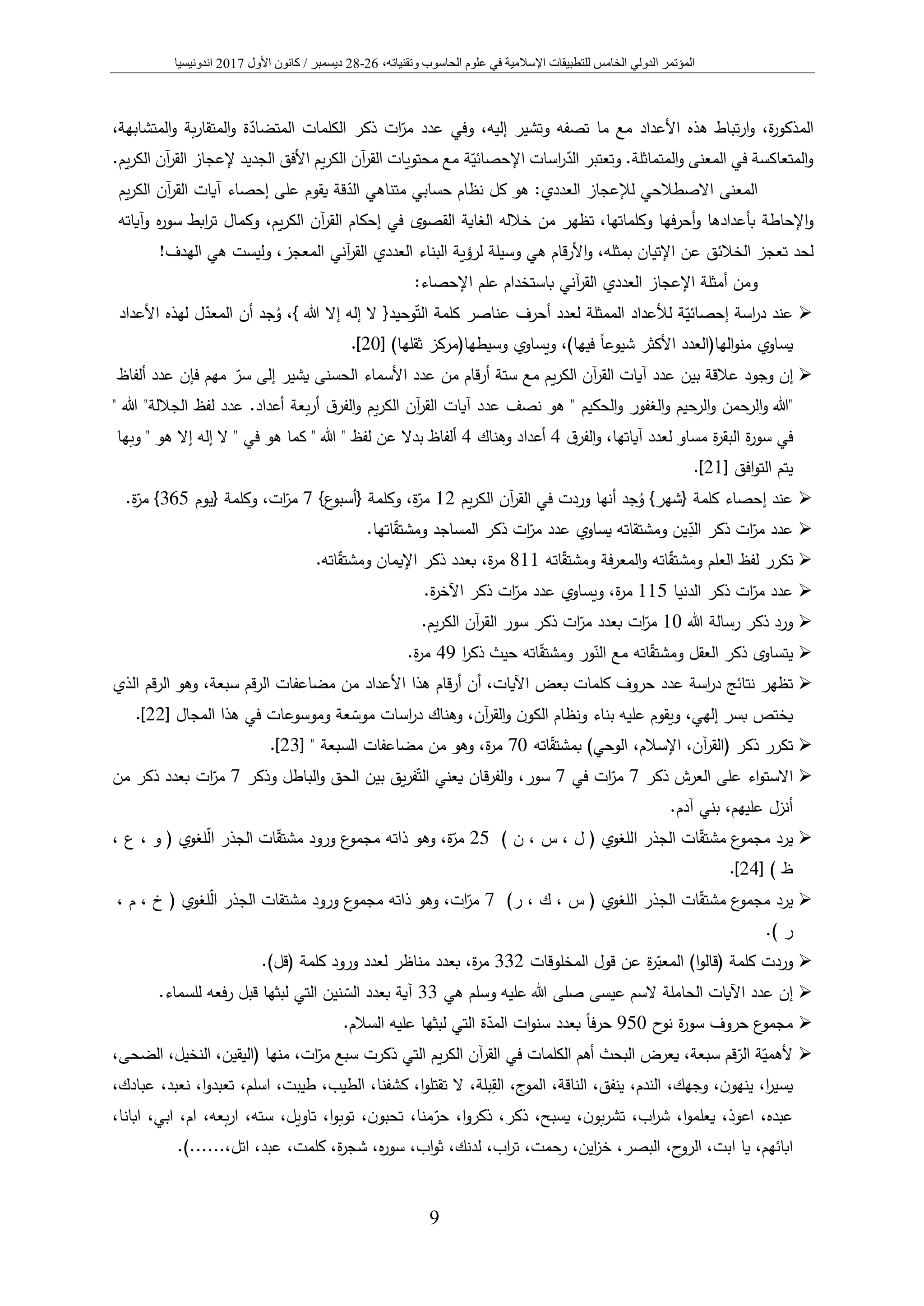 ‫المؤتمر‬‫الدولي‬‫الخامس‬‫عل‬ ‫في‬ ‫اإلسالمية‬ ‫للتطبيقات‬‫و‬‫الحاس‬ ‫م‬‫و‬‫وتقني‬ ‫ب‬،‫اته‬26-28‫ديسمبر‬/‫كانون‬‫األول‬2017‫اندونيسيا‬
9
‫الم‬،‫إليه‬ ‫وتشير‬ ‫تصفه‬ ‫ما‬ ‫مع‬ ‫األعداد‬ ‫هذه‬ ‫تباط‬‫ر‬‫ا‬‫و‬ ،‫ة‬‫ر‬‫ذكو‬،‫المتشابهة‬‫و‬ ‫بة‬‫ر‬‫المتقا‬‫و‬ ‫ة‬‫المتضاد‬ ‫الكلمات‬ ‫ذكر‬ ‫ات‬‫مر‬ ‫عدد‬ ‫وفي‬
.‫المتماثلة‬‫و‬ ‫المعنى‬ ‫في‬ ‫المتعاكسة‬‫و‬‫اسات‬‫ر‬‫الد‬ ‫وتعتبر‬‫ة‬‫اإلحصائي‬.‫يم‬‫ر‬‫الك‬ ‫آن‬‫ر‬‫الق‬ ‫إلعجاز‬ ‫الجديد‬ ‫األفق‬ ‫يم‬‫ر‬‫الك‬ ‫آن‬‫ر‬‫الق‬ ‫محتويات‬ ‫مع‬
‫المعنى‬‫االصطالحي‬‫لإلعجاز‬:‫العددي‬‫كل‬ ‫هو‬‫نظام‬‫حسابي‬‫متناهي‬‫الد‬‫قة‬‫يقوم‬‫إحصاء‬ ‫على‬‫آن‬‫ر‬‫الق‬ ‫آيات‬‫يم‬‫ر‬‫الك‬
‫اإلحاطة‬‫و‬‫بأعدادها‬‫فها‬‫ر‬‫أح‬‫و‬،‫وكلماتها‬‫تظهر‬‫من‬‫خالله‬‫القصوى‬ ‫الغاية‬‫في‬‫إحكام‬‫يم‬‫ر‬‫الك‬ ‫آن‬‫ر‬‫الق‬،‫وكمال‬‫ابط‬‫ر‬‫ت‬‫ه‬‫ر‬‫سو‬‫وآياته‬
‫لحد‬‫تعجز‬‫الخالئق‬‫عن‬‫اإلتيان‬‫العدد‬ ‫البناء‬ ‫لرؤية‬ ‫وسيلة‬ ‫هي‬ ‫قام‬‫ر‬‫األ‬‫و‬ ،‫بمثله‬‫آني‬‫ر‬‫الق‬ ‫ي‬‫المعجز‬!‫الهدف‬ ‫هي‬ ‫وليست‬ ،
‫و‬‫اإلعجاز‬ ‫أمثلة‬ ‫من‬‫العددي‬‫آني‬‫ر‬‫الق‬‫باستخدام‬‫علم‬:‫اإلحصاء‬
➢‫لألعداد‬ ‫ة‬‫إحصائي‬ ‫اسة‬‫ر‬‫د‬ ‫عند‬‫الممثلة‬‫أحرف‬ ‫لعدد‬‫عناصر‬‫كلمة‬{‫وحيد‬‫الت‬‫هللا‬ ‫إال‬ ‫إله‬ ‫ال‬‫ل‬‫المعد‬ ‫أن‬ ‫جد‬ُ‫و‬ ،}‫األعداد‬ ‫لهذه‬
‫يساوي‬‫الها(العدد‬‫و‬‫من‬‫األكثر‬ً‫ا‬‫شيوع‬‫فيها‬(‫ويساوي‬ ،)‫ثقلها‬ ‫وسيطها(مركز‬[20.]
➢‫إن‬‫وجود‬‫عالقة‬‫بين‬‫عدد‬‫آيات‬‫آن‬‫ر‬‫الق‬‫يم‬‫ر‬‫الك‬‫مع‬‫ستة‬‫قام‬‫ر‬‫أ‬‫من‬‫عدد‬‫األسماء‬‫الحسنى‬‫يشير‬‫إلى‬‫مهم‬ ‫سر‬‫فإن‬‫ألفاظ‬ ‫عدد‬
"‫هللا‬‫الرحمن‬‫و‬‫الرحيم‬‫و‬‫الغفور‬‫و‬‫الحكيم‬‫و‬"‫هو‬‫نصف‬‫عدد‬‫آيات‬‫آن‬‫ر‬‫الق‬‫ق‬‫الفر‬‫و‬ ‫يم‬‫ر‬‫الك‬‫بعة‬‫ر‬‫أ‬‫عدد‬ .‫أعداد‬‫لفظ‬‫الجاللة‬"‫هللا‬"
‫في‬‫ة‬‫ر‬‫سو‬‫ة‬‫ر‬‫البق‬‫مساو‬‫لعدد‬،‫آياتها‬‫ق‬‫الفر‬‫و‬4‫وهناك‬ ‫أعداد‬4‫ألفاظ‬‫بدال‬‫عن‬‫لفظ‬"‫هللا‬"‫هو‬ ‫كما‬‫في‬"‫ال‬‫إله‬‫إال‬‫هو‬"‫وبها‬
‫يتم‬‫افق‬‫و‬‫الت‬[21.]
➢‫عند‬‫كلمة‬ ‫إحصاء‬{‫شهر‬}‫أنها‬ ‫جد‬ُ‫و‬‫يم‬‫ر‬‫الك‬ ‫آن‬‫ر‬‫الق‬ ‫في‬ ‫وردت‬12‫مر‬‫وكلمة‬ ،‫ة‬{‫ع‬‫أسبو‬}7‫ات‬‫مر‬‫وكلمة‬ ،{‫يوم‬365}‫مر‬.‫ة‬
➢‫عدد‬‫ات‬‫مر‬ِ‫الد‬ ‫ذكر‬‫عدد‬ ‫يساوي‬ ‫ومشتقاته‬ ‫ين‬‫ات‬‫مر‬‫ومشتق‬ ‫المساجد‬ ‫ذكر‬.‫اتها‬
➢‫ومشتق‬ ‫العلم‬ ‫لفظ‬ ‫تكرر‬‫ومشتق‬ ‫فة‬‫ر‬‫المع‬‫و‬ ‫اته‬‫اته‬811‫ومشتق‬ ‫اإليمان‬ ‫ذكر‬ ‫بعدد‬ ،‫ة‬‫ر‬‫م‬.‫اته‬
➢‫عدد‬‫ات‬‫مر‬‫الدنيا‬ ‫ذكر‬115‫عدد‬ ‫ويساوي‬ ،‫ة‬‫ر‬‫م‬‫ات‬‫مر‬.‫ة‬‫ر‬‫اآلخ‬ ‫ذكر‬
➢‫هللا‬ ‫رسالة‬ ‫ذكر‬ ‫ورد‬10‫ات‬‫مر‬‫بعدد‬‫ات‬‫مر‬.‫يم‬‫ر‬‫الك‬ ‫آن‬‫ر‬‫الق‬ ‫سور‬ ‫ذكر‬
➢‫ومشتق‬ ‫العقل‬ ‫ذكر‬ ‫يتساوى‬‫الن‬ ‫مع‬ ‫اته‬‫ومشتق‬ ‫ور‬‫ا‬‫ر‬‫ذك‬ ‫حيث‬ ‫اته‬49.‫ة‬‫ر‬‫م‬
➢‫نتائج‬ ‫تظهر‬‫اسة‬‫ر‬‫د‬‫عدد‬‫كلمات‬ ‫حروف‬‫بعض‬‫اآليات‬،‫ه‬ ‫قام‬‫ر‬‫أ‬ ‫أن‬‫ذا‬‫األعداد‬‫الذي‬ ‫قم‬‫ر‬‫ال‬ ‫وهو‬ ،‫سبعة‬ ‫الرقم‬ ‫مضاعفات‬ ‫من‬
‫موس‬ ‫اسات‬‫ر‬‫د‬ ‫وهناك‬ ،‫آن‬‫ر‬‫الق‬‫و‬ ‫ن‬‫الكو‬ ‫ونظام‬ ‫بناء‬ ‫عليه‬ ‫ويقوم‬ ،‫إلهي‬ ‫بسر‬ ‫يختص‬‫عة‬‫وموسوعات‬‫في‬‫المجال‬ ‫هذا‬[22].
➢‫اته‬‫بمشتق‬ )‫الوحي‬ ،‫اإلسالم‬ ،‫آن‬‫ر‬‫(الق‬ ‫ذكر‬ ‫تكرر‬70" ‫السبعة‬ ‫مضاعفات‬ ‫من‬ ‫وهو‬ ،‫ة‬‫ر‬‫م‬[23.]
➢‫اء‬‫و‬‫االست‬‫ذكر‬ ‫العرش‬ ‫على‬7‫ات‬‫مر‬‫في‬7‫الت‬ ‫يعني‬ ‫قان‬‫ر‬‫الف‬‫و‬ ،‫سور‬‫وذكر‬ ‫الباطل‬‫و‬ ‫الحق‬ ‫بين‬ ‫يق‬‫ر‬‫ف‬7‫ات‬‫مر‬‫من‬ ‫ذكر‬ ‫بعدد‬
.‫آدم‬ ‫بني‬ ،‫عليهم‬ ‫أنزل‬
➢‫يرد‬‫ع‬‫مجمو‬‫ات‬‫مشتق‬‫الجذر‬‫اللغوي‬(‫ل‬،‫س‬،‫ن‬(25‫مر‬‫ة‬،‫وهو‬‫ذاته‬‫ع‬‫مجمو‬‫ورود‬‫مشتق‬‫الجذر‬ ‫ات‬‫ال‬‫لغوي‬(‫و‬،‫ع‬،
‫ظ‬)[24.]
➢‫يرد‬‫ع‬‫مجمو‬‫ات‬‫مشتق‬‫الجذر‬‫اللغوي‬(‫س‬،‫ك‬،‫ر‬(7‫ات‬‫مر‬،‫وهو‬‫ذاته‬‫ع‬‫مجمو‬‫ورود‬‫الجذر‬ ‫مشتقات‬‫ال‬‫لغوي‬(‫خ‬،‫م‬،
‫ر‬).
➢‫وردت‬‫المعب‬ )‫ا‬‫و‬‫(قال‬ ‫كلمة‬‫المخلوقات‬ ‫قول‬ ‫عن‬ ‫ة‬‫ر‬332‫ة‬‫ر‬‫م‬‫بعدد‬ ،( ‫كلمة‬ ‫ورود‬ ‫لعدد‬ ‫مناظر‬.)‫قل‬
➢‫عيسى‬ ‫السم‬ ‫الحاملة‬ ‫اآليات‬ ‫عدد‬ ‫إن‬‫وسلم‬ ‫عليه‬ ‫هللا‬ ‫صلى‬‫هي‬33‫الس‬ ‫بعدد‬ ‫آية‬.‫للسماء‬ ‫رفعه‬ ‫قبل‬ ‫لبثها‬ ‫التي‬ ‫نين‬
➢‫ح‬‫نو‬ ‫ة‬‫ر‬‫سو‬ ‫حروف‬ ‫ع‬‫مجمو‬950‫المد‬ ‫ات‬‫و‬‫سن‬ ‫بعدد‬ ً‫ا‬‫حرف‬‫عليه‬ ‫لبثها‬ ‫التي‬ ‫ة‬.‫السالم‬
➢‫سبعة‬ ‫قم‬‫الر‬ ‫ة‬‫ألهمي‬‫البحث‬ ‫يعرض‬ ،‫آن‬‫ر‬‫الق‬ ‫في‬ ‫الكلمات‬ ‫أهم‬‫يم‬‫ر‬‫الك‬‫سبع‬ ‫ذكرت‬ ‫التي‬‫ات‬‫مر‬‫منها‬ ،،‫الضحى‬ ،‫النخيل‬ ،‫(اليقين‬
،‫اسلم‬ ،‫طيبت‬ ،‫الطيب‬ ،‫كشفنا‬ ،‫ا‬‫و‬‫تقتل‬ ‫ال‬ ،‫بلة‬ِ‫الق‬ ،‫ج‬‫المو‬ ،‫الناقة‬ ،‫ينفق‬ ،‫الندم‬ ،‫وجهك‬ ،‫ن‬‫ينهو‬ ،‫ا‬‫ر‬‫يسي‬،‫عبادك‬ ،‫نعبد‬ ،‫ا‬‫و‬‫تعبد‬
‫ا‬ ،‫عبده‬،‫ن‬‫تحبو‬ ،‫منا‬‫حر‬ ،‫ا‬‫و‬‫ذكر‬ ،‫ذكر‬ ،‫يسبح‬ ،‫ن‬‫بو‬‫ر‬‫تش‬ ،‫اب‬‫ر‬‫ش‬ ،‫ا‬‫و‬‫يعلم‬ ،‫عوذ‬‫تا‬ ،‫ا‬‫و‬‫توب‬،‫ويل‬‫ست‬‫بعه‬‫ر‬‫ا‬ ،‫ه‬،‫ام‬،‫ابي‬،،‫ابانا‬
‫ا‬ ‫يا‬ ،‫ابائهم‬،‫لدنك‬ ،‫اب‬‫ر‬‫ت‬ ،‫رحمت‬ ،‫اين‬‫ز‬‫خ‬ ،‫البصر‬ ،‫ح‬‫الرو‬ ،‫بت‬‫ه‬‫ر‬‫سو‬ ،‫اب‬‫و‬‫ث‬،‫اتل‬ ،‫عبد‬ ،‫كلمت‬ ،‫ة‬‫ر‬‫شج‬ ،.......)
 