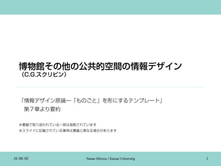 博物館その他の公共的空間の情報デザイン
（C.G.スクリビン）
「情報デザイン原論―「ものごと」を形にするテンプレート」
 第７章より要約
※書籍で取り扱われている一部は省略されています
※スライドに記載されている事例は書籍と異なる場合があります
16/06/05 Nanae Shirozu / Kansai University 1
 