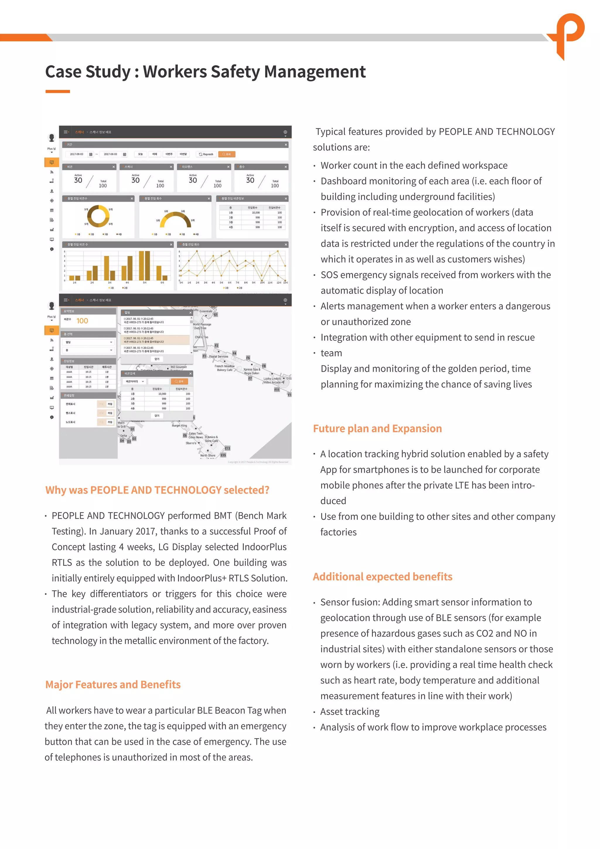 Case Study : Workers Safety Management
Major Features and Beneﬁts
Worker count in the each deﬁned workspace
Dashboard monitoring of each area (i.e. each ﬂoor of
building including underground facilities)
Provision of real-time geolocation of workers (data
itself is secured with encryption, and access of location
data is restricted under the regulations of the country in
which it operates in as well as customers wishes)
SOS emergency signals received from workers with the
automatic display of location
Alerts management when a worker enters a dangerous
or unauthorized zone
Integration with other equipment to send in rescue
team
Display and monitoring of the golden period, time
planning for maximizing the chance of saving lives
All workers have to wear a particular BLE Beacon Tag when
they enter the zone, the tag is equipped with an emergency
button that can be used in the case of emergency. The use
of telephones is unauthorized in most of the areas.
Typical features provided by PEOPLE AND TECHNOLOGY
solutions are:
Why was PEOPLE AND TECHNOLOGY selected?
PEOPLE AND TECHNOLOGY performed BMT (Bench Mark
Testing). In January 2017, thanks to a successful Proof of
Concept lasting 4 weeks, LG Display selected IndoorPlus
RTLS as the solution to be deployed. One building was
initially entirely equipped with IndoorPlus+ RTLS Solution.
The key diﬀerentiators or triggers for this choice were
industrial-grade solution, reliability and accuracy, easiness
of integration with legacy system, and more over proven
technology in the metallic environment of the factory.
Future plan and Expansion
A location tracking hybrid solution enabled by a safety
App for smartphones is to be launched for corporate
mobile phones after the private LTE has been intro-
duced
Use from one building to other sites and other company
factories
Additional expected beneﬁts
Sensor fusion: Adding smart sensor information to
geolocation through use of BLE sensors (for example
presence of hazardous gases such as CO2 and NO in
industrial sites) with either standalone sensors or those
worn by workers (i.e. providing a real time health check
such as heart rate, body temperature and additional
measurement features in line with their work)
Asset tracking
Analysis of work ﬂow to improve workplace processes
 
