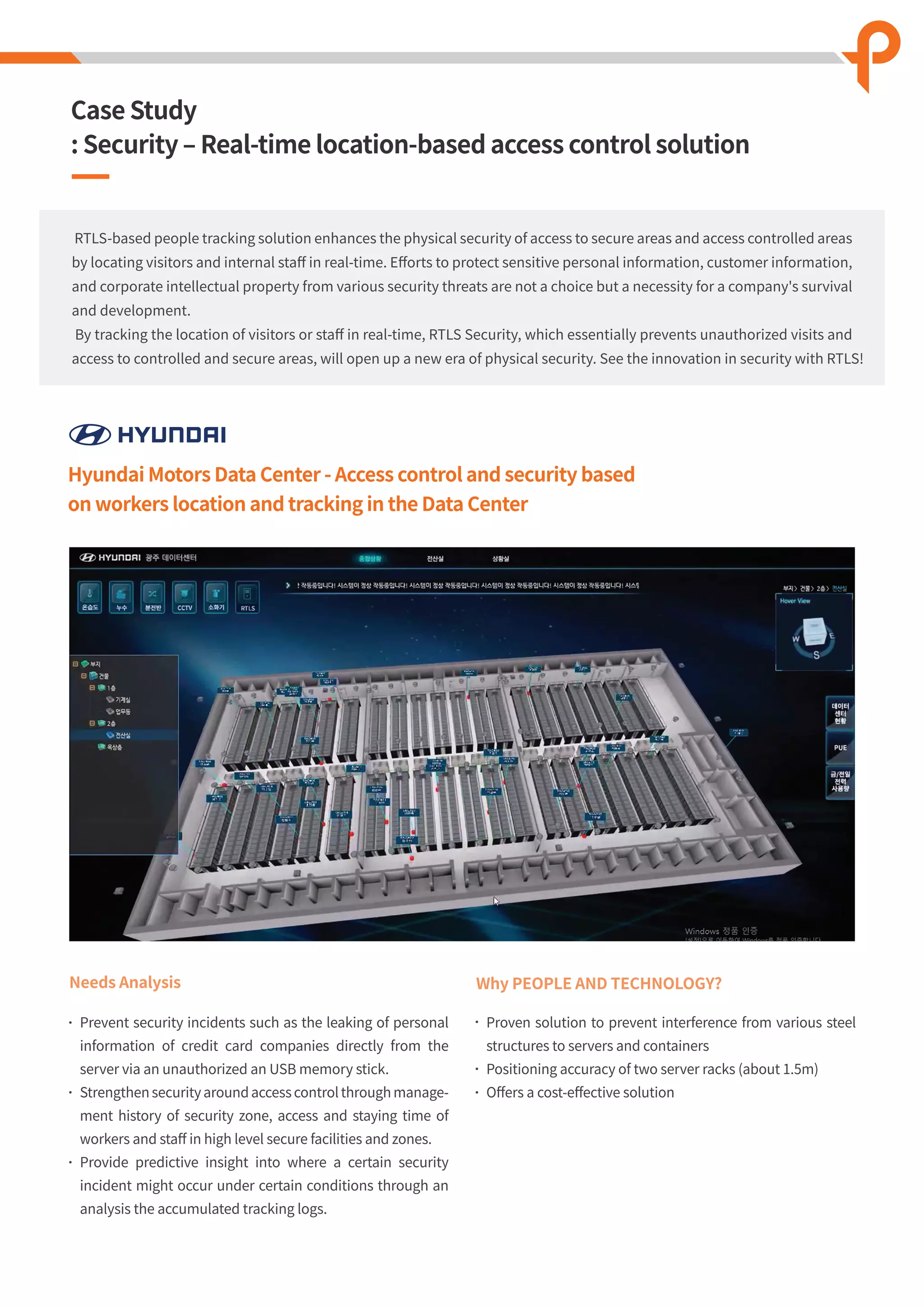 Hyundai Motors Data Center - Access control and security based
on workers location and tracking in the Data Center
Needs Analysis
Prevent security incidents such as the leaking of personal
information of credit card companies directly from the
server via an unauthorized an USB memory stick.
Strengthen security around access control through manage-
ment history of security zone, access and staying time of
workers and staﬀ in high level secure facilities and zones.
Provide predictive insight into where a certain security
incident might occur under certain conditions through an
analysis the accumulated tracking logs.
Why PEOPLE AND TECHNOLOGY?
Proven solution to prevent interference from various steel
structures to servers and containers
Positioning accuracy of two server racks (about 1.5m)
Oﬀers a cost-eﬀective solution
RTLS-based people tracking solution enhances the physical security of access to secure areas and access controlled areas
by locating visitors and internal staﬀ in real-time. Eﬀorts to protect sensitive personal information, customer information,
and corporate intellectual property from various security threats are not a choice but a necessity for a company's survival
and development.
By tracking the location of visitors or staﬀ in real-time, RTLS Security, which essentially prevents unauthorized visits and
access to controlled and secure areas, will open up a new era of physical security. See the innovation in security with RTLS!
Case Study
: Security ‒ Real-time location-based access control solution
 