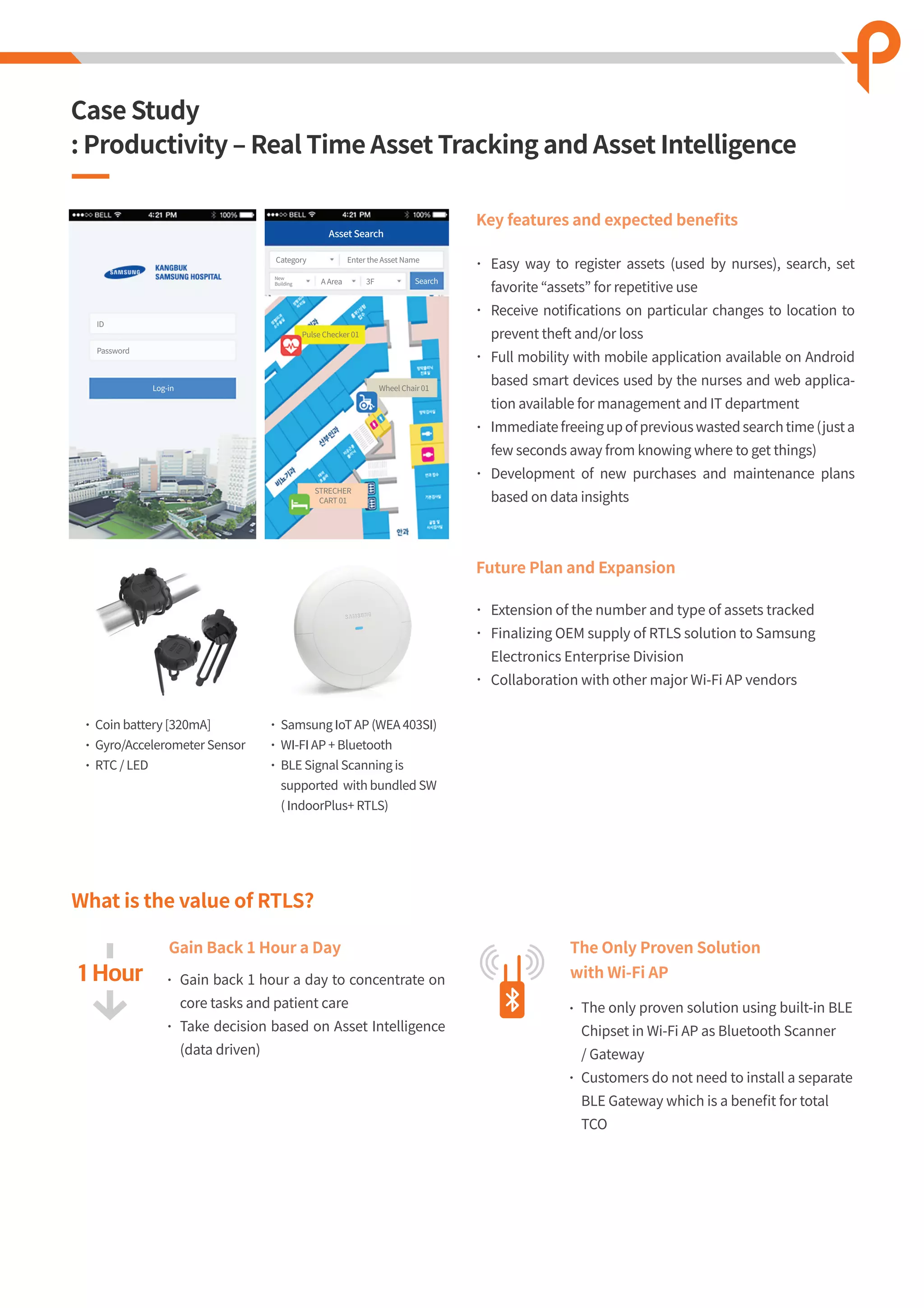 ID
Category
A Area
Pulse Checker 01
Wheel Chair 01
STRECHER
CART 01
3F Search
Enter the Asset Name
New
Building
Password
Log-in
Asset Search
What is the value of RTLS?
Key features and expected beneﬁts
Easy way to register assets (used by nurses), search, set
favorite “assets” for repetitive use
Receive notiﬁcations on particular changes to location to
prevent theft and/or loss
Full mobility with mobile application available on Android
based smart devices used by the nurses and web applica-
tion available for management and IT department
Immediate freeing up of previous wasted search time (just a
few seconds away from knowing where to get things)
Development of new purchases and maintenance plans
based on data insights
Samsung IoT AP (WEA 403SI)
WI-FI AP + Bluetooth
BLE Signal Scanning is
supported with bundled SW
( IndoorPlus+ RTLS)
Future Plan and Expansion
Gain Back 1 Hour a Day
Extension of the number and type of assets tracked
Finalizing OEM supply of RTLS solution to Samsung
Electronics Enterprise Division
Collaboration with other major Wi-Fi AP vendors
Gain back 1 hour a day to concentrate on
core tasks and patient care
Take decision based on Asset Intelligence
(data driven)
The Only Proven Solution
with Wi-Fi AP
The only proven solution using built-in BLE
Chipset in Wi-Fi AP as Bluetooth Scanner
/ Gateway
Customers do not need to install a separate
BLE Gateway which is a beneﬁt for total
TCO
Coin battery [320mA]
Gyro/Accelerometer Sensor
RTC / LED
Case Study
: Productivity ‒ Real Time Asset Tracking and Asset Intelligence
 