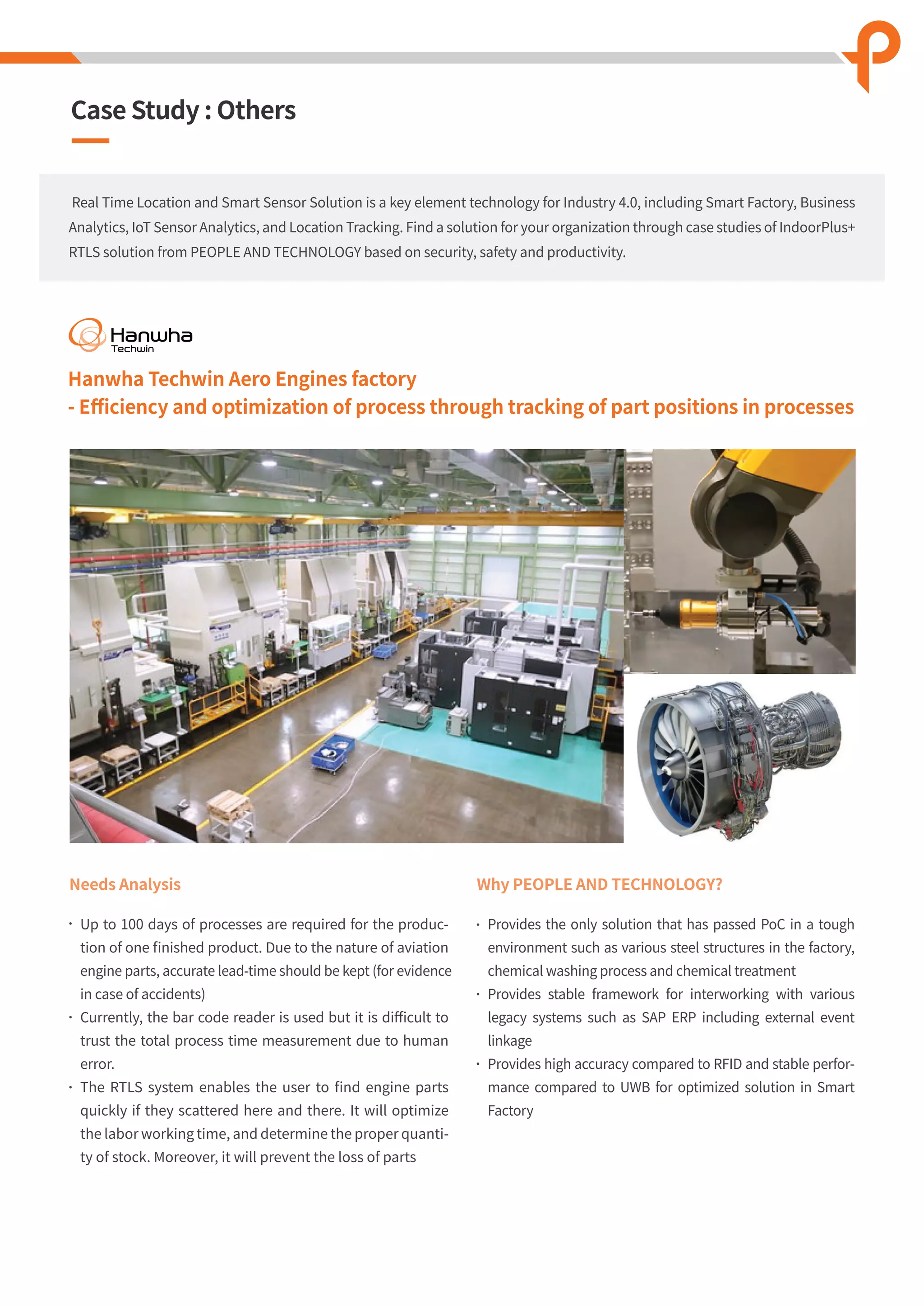 Needs Analysis
Up to 100 days of processes are required for the produc-
tion of one ﬁnished product. Due to the nature of aviation
engine parts, accurate lead-time should be kept (for evidence
in case of accidents)
Currently, the bar code reader is used but it is diﬃcult to
trust the total process time measurement due to human
error.
The RTLS system enables the user to ﬁnd engine parts
quickly if they scattered here and there. It will optimize
the labor working time, and determine the proper quanti-
ty of stock. Moreover, it will prevent the loss of parts
Why PEOPLE AND TECHNOLOGY?
Provides the only solution that has passed PoC in a tough
environment such as various steel structures in the factory,
chemical washing process and chemical treatment
Provides stable framework for interworking with various
legacy systems such as SAP ERP including external event
linkage
Provides high accuracy compared to RFID and stable perfor-
mance compared to UWB for optimized solution in Smart
Factory
Real Time Location and Smart Sensor Solution is a key element technology for Industry 4.0, including Smart Factory, Business
Analytics, IoT Sensor Analytics, and Location Tracking. Find a solution for your organization through case studies of IndoorPlus+
RTLS solution from PEOPLE AND TECHNOLOGY based on security, safety and productivity.
Case Study : Others
Hanwha Techwin Aero Engines factory
- Eﬃciency and optimization of process through tracking of part positions in processes
 