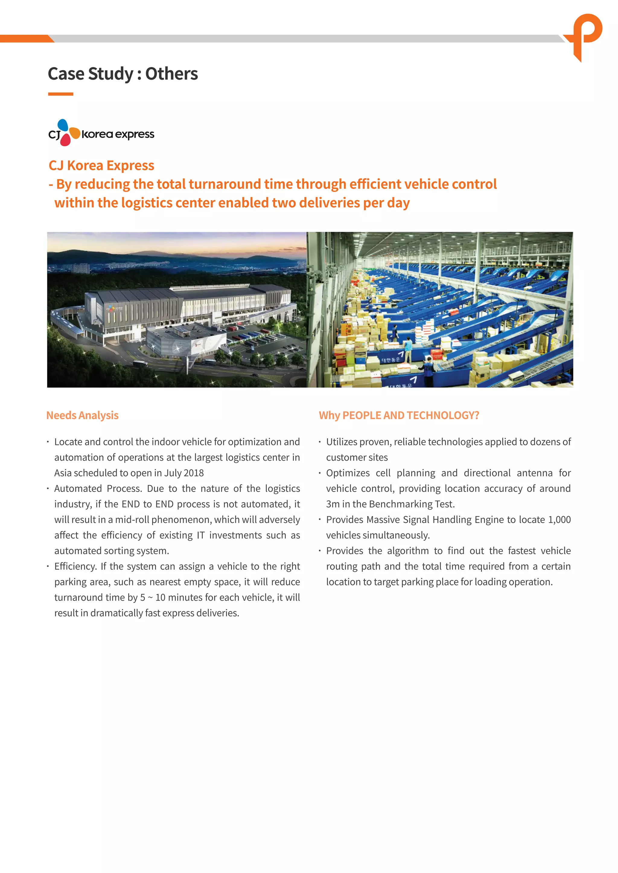 CJ Korea Express
- By reducing the total turnaround time through eﬃcient vehicle control
within the logistics center enabled two deliveries per day
Needs Analysis
Locate and control the indoor vehicle for optimization and
automation of operations at the largest logistics center in
Asia scheduled to open in July 2018
Automated Process. Due to the nature of the logistics
industry, if the END to END process is not automated, it
will result in a mid-roll phenomenon, which will adversely
aﬀect the eﬃciency of existing IT investments such as
automated sorting system.
Eﬃciency. If the system can assign a vehicle to the right
parking area, such as nearest empty space, it will reduce
turnaround time by 5 ~ 10 minutes for each vehicle, it will
result in dramatically fast express deliveries.
Why PEOPLE AND TECHNOLOGY?
Utilizes proven, reliable technologies applied to dozens of
customer sites
Optimizes cell planning and directional antenna for
vehicle control, providing location accuracy of around
3m in the Benchmarking Test.
Provides Massive Signal Handling Engine to locate 1,000
vehicles simultaneously.
Provides the algorithm to ﬁnd out the fastest vehicle
routing path and the total time required from a certain
location to target parking place for loading operation.
Case Study : Others
 