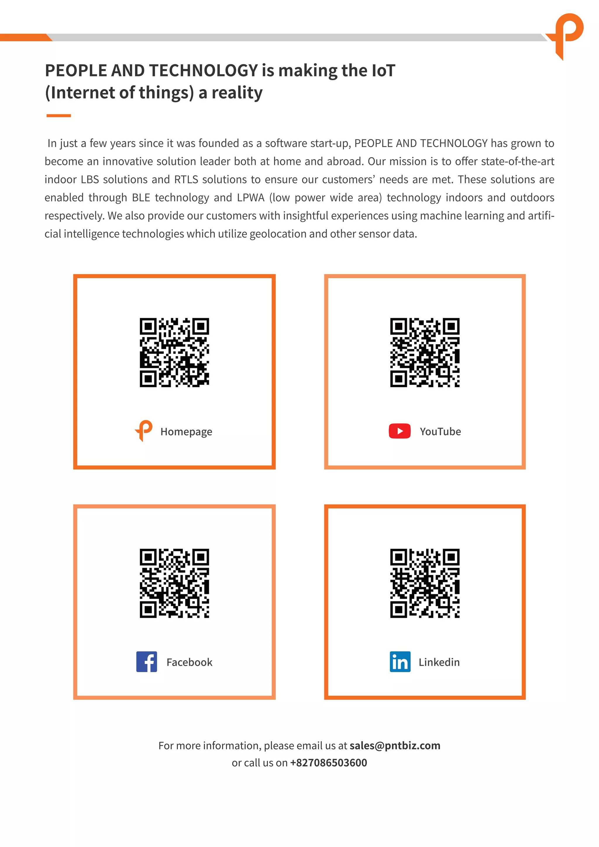 For more information, please email us at sales@pntbiz.com
or call us on +827086503600
PEOPLE AND TECHNOLOGY is making the IoT
(Internet of things) a reality
In just a few years since it was founded as a software start-up, PEOPLE AND TECHNOLOGY has grown to
become an innovative solution leader both at home and abroad. Our mission is to oﬀer state-of-the-art
indoor LBS solutions and RTLS solutions to ensure our customers’ needs are met. These solutions are
enabled through BLE technology and LPWA (low power wide area) technology indoors and outdoors
respectively. We also provide our customers with insightful experiences using machine learning and artiﬁ-
cial intelligence technologies which utilize geolocation and other sensor data.
YouTube
Facebook Linkedin
Homepage
 