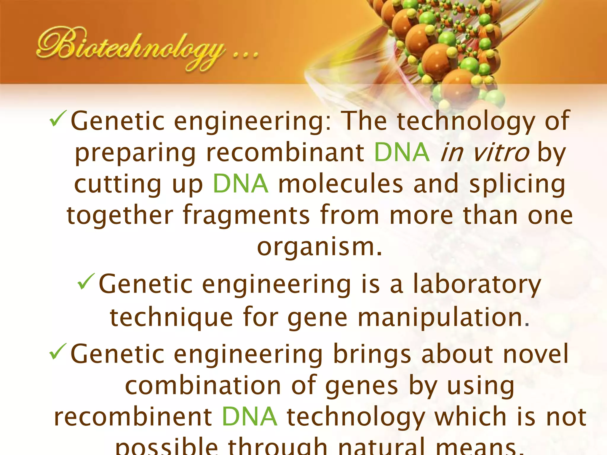 Genetic engineering: The technology of
preparing recombinant DNA in vitro by
cutting up DNA molecules and splicing
together fragments from more than one
organism.
Genetic engineering is a laboratory
technique for gene manipulation.
Genetic engineering brings about novel
combination of genes by using
recombinent DNA technology which is not
 