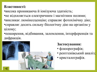 Властивості:
•висока проникаюча й іонізуюча здатність;
•не відхиляється електричним і магнітним полями;
•викликає люмінесценцію; справляє фотохімічну дію;
•справляє досить сильну біологічну дію на організм у
цілому;
•поширення, відбивання, заломлення, інтерференція та
дифракція.
Застосування:
• флюорографія;
• рентгенівський аналіз;
• кристалографія.
 