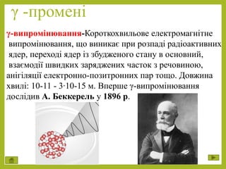 γ -промені
γ-випромінювання-Короткохвильове електромагнітне
випромінювання, що виникає при розпаді радіоактивних
ядер, переході ядер із збудженого стану в основний,
взаємодії швидких заряджених часток з речовиною,
анігіляції електронно-позитронних пар тощо. Довжина
хвилі: 10-11 - 3∙10-15 м. Вперше γ-випромінювання
дослідив А. Беккерель у 1896 р.
 