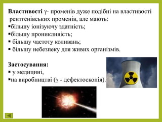 Властивості γ- променів дуже подібні на властивості
рентгенівських променів, але мають:
більшу іонізуючу здатність;
більшу проникливість;
 більшу частоту коливань;
 більшу небезпеку для живих організмів.
Застосування:
 у медицині,
на виробництві (γ - дефектоскопія).
 
