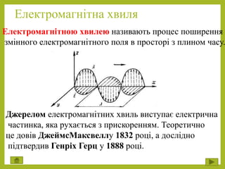 Електромагнітна хвиля
Електромагнітною хвилею називають процес поширення
змінного електромагнітного поля в просторі з плином часу.
Джерелом електромагнітних хвиль виступає електрична
частинка, яка рухається з прискоренням. Теоретично
це довів ДжеймсМаксвеллу 1832 році, а дослідно
підтвердив Генріх Герц у 1888 році.
 