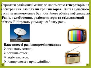 Отримати радіохвилі можна за допомогою генераторів на
електронних лампах чи транзисторах. Життя сучасного
суспільстванеможливе без постійного обміну інформацією.
Радіо, телебачення, радіолокатори та стільниковий
зв'язок Відіграють у цьому неабияку роль.
Властивості радіовипромінювання:
огинають землю;
поглинаються;
 відбиваються;
поширюються прямолінійно.
 