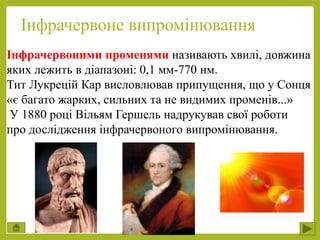 Інфрачервоне випромінювання
Інфрачервоними променями називають хвилі, довжина
яких лежить в діапазоні: 0,1 мм-770 нм.
Тит Лукрецій Кар висловлював припущення, що у Сонця
«є багато жарких, сильних та не видимих променів...»
У 1880 році Вільям Гершель надрукував свої роботи
про дослідження інфрачервоного випромінювання.
 
